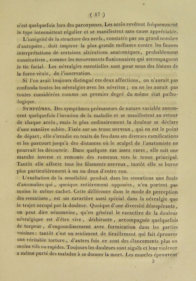 n’est quelquefois lors des paroxysmes. Les accès revêtent fre'quemmcnt le type intermittent rc'gulier et se manifestent sans cause appréciable. L’intégrité de la structure des nerfs, constatée par un grand nombre d’autopsies , doit inspirer la plus grande méfiance contre les fausses interprétations de certaines altérations anatomiques”, probablement consécutives , comme les mouvements fluxionnaires qui accompagnent Je tic facial. Les névralgies essentielles sont pour nous des lésions de la force vitale, de l’innervation. Si l’on avait toujours distingué ces deux affections, on n’aurait pas confondu toutes les névralgies avec les névrites ; on ne les aurait pas toutes considérées comme un premier degré du même état patho- logique. Symptômes, Des symptômes précurseurs de nature variable annon- cent quelquefois l’invasion de la maladie et se manifestent au retour de chaque accès, mais le plus ordinairement la douleur se déclare d’une manière subite. Fixée sur un tronc nerveux , qui en est le point de départ, elle s’irradie en traits de feu dans ses diverses ramifications et les parcourt jusqu’à des distances où le scalpel de l’anatomiste ne pourrait les découvrir. Dans quelques cas assez rares , elle suit une marche inverse et remonte des rameaux vers le tronc principal. Tantôt elle affecte tous les filaments nerveux , tantôt elle se borne plus particulièrement à un ou deux d’entre eux. L’exaltation de la sensibilité produit dans les sensations une foule d’anomalies qui , quoique entièrement opposées, n’en portent pas moins le même cachet. Cette différence dans le mode de perception des sensations, est un caractère aussi spécial dans la névralgie que le trajet occupé par la douleur. Quoique d’une diversité désespérante , on peut dire néanmoins, qu’en général le caractère de la douleur névralgique est d’être vive , déchirante , accompagnée quelquefois de torpeur, d’engourdissement avec formication dans les parties voisines : tantôt c’est un sentiment de tiraillement qui fait éprouver une véritable torture , d’autres fois ce sont des élancements plus ou moins vifs ou rapides. Toujours les douleurs sont aiguës et leur violence a meme porté des malades à se donner la mort. Les muscles éprouvent'