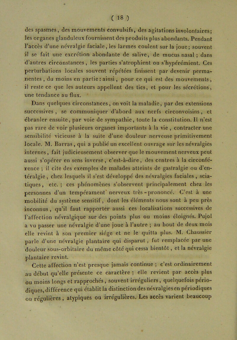 des spasmes, des mouvements convulsifs, des agitations involontaires; les organes glanduleux fournissent des produits plus abondants. Pendant l’accès d’une névralgie faciale, les larmes coulent sur la joue; souvent il se fait une excrétion abondante de salive, de mucus nasal ; dans d’autres circonstances , les parties s’atrophient ou s’hypérémient. Ces perturbations locales souvent répétées finissent par devenir perma- nentes , du moins en partie : ainsi, pour ce qui est des mouvements, il reste ce que les auteurs appellent des tics, et pour les sécrétions, une tendance au flux. Dans quelques circonstances, on voit la maladie, par des extensions successives, se communiquer d’abord aux nerfs circonvoisins, et ébranler ensuite, par voie de sympathie, toute la constitution. Il n’est pas rare de voir plusieurs organes importants à la vie , contracter une sensibilité vicieuse à la suite d’une douleur nerveuse primitivement locale. M. Barras , qui a publié un excellent ouvrage sur les névralgies internes, fait judicieusement observer que le mouvement nerveux peut aussi s’opérer en sens inverse , c’est-à-dire , des centres à la circonfé- rence ; il cite des exemples de malades atteints de gastralgie ou d’en- téralgie , chez lesquels il s’est développé des névralgies faciales , scia- tiques , etc. ; ces phénomènes s’observent principalement chez les personnes d’un tempérament* nerveux très-prononcé. C’est à une mobilité du système sensitif, dont les éléments nous sont à peu près inconnus , qu’il faut rapporter aussi ces localisations successives de l’affection névralgique sur des points plus ou moins éloignés. Pujol a vu passer une névralgie d’une joue à l’autre ; au bout de deux mois elle revint à son premier siège et ne le quitta plus. M. Chaussier parle d’une névralgie plantaire qui disparut, fut remplacée par une douleur sous-orbitaire du même côté qui cessa bientôt, et la névralgie plantaire revint. Cette affection n’est presque jamais continue ; c’est ordinairement au début qu’elle présente ce caractère ; elle revient par accès plus ou moins longs et rapprochés, souvent irréguliers, quelquefois pério- diques, différence qui établit la distinction des névralgies en périodiques ou régulières , atypiques ou irrégulières. Les accès varient beaucoup