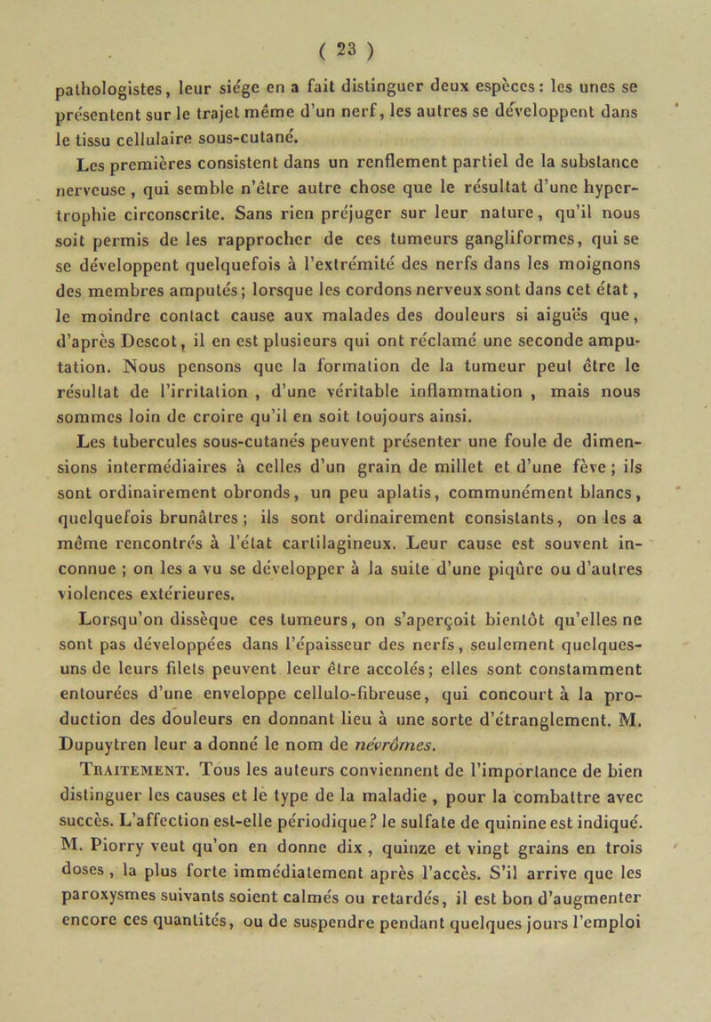 pathologistes, leur sie'ge en a fait distinguer deux espèces: les unes se présentent sur le trajet même d’un nerf, les autres se de^’eloppent dans le tissu cellulaire sous-cutané. Les premières consistent dans un renflement partiel de la substance nerveuse, qui semble n’être autre chose que le résultat d’une hyper- trophie circonscrite. Sans rien préjuger sur leur nature, qu’il nous soit permis de les rapprocher de ces tumeurs gangliformcs, qui se se développent quelquefois à l’extrémité des nerfs dans les moignons des membres amputés ; lorsque les cordons nerveux sont dans cet état, le moindre contact cause aux malades des douleurs si aiguës que, d’après Descot, il en est plusieurs qui ont réclamé une seconde ampu- tation. Nous pensons que la formation de la tumeur peut être le résultat de l’irritation , d’une véritable inflammation , mais nous sommes loin de croire qu’il en soit toujours ainsi. Les tubercules sous-cutanés peuvent présenter une foule de dimen- sions intermédiaires à celles d’un grain de millet et d’une fève ; ils sont ordinairement obronds, un peu aplatis, communément blancs, quelquefois brunâtres ; ils sont ordinairement consistants, on les a même rencontrés à l’état cartilagineux. Leur cause est souvent in- connue ; on les a vu se développer à la suite d’une piqûre ou d’autres violences extérieures. Lorsqu’on dissèque ces tumeurs, on s’aperçoit bientôt qu’elles ne sont pas développées dans l’épaisseur des nerfs, seulement quelques- uns de leurs filets peuvent leur être accolés; elles sont constamment entourées d’une enveloppe cellulo-fibreuse, qui concourt à la pro- duction des douleurs en donnant lieu à une sorte d’étranglement. M. Dupuytren leur a donné le nom de névrômes. Tbaitement. Tous les auteurs conviennent de l’importance de bien distinguer les causes et le type de la maladie , pour la combattre avec succès. L’affection est-elle périodique.'* le sulfate de quinine est indiqué. M. Piorry veut qu’on en donne dix , quinze et vingt grains en trois doses, la plus forte immédiatement après l’accès. S’il arrive que les paroxysmes suivants soient calmés ou retardés, il est bon d’augmenter encore ces quantités, ou de suspendre pendant quelques jours l’emploi