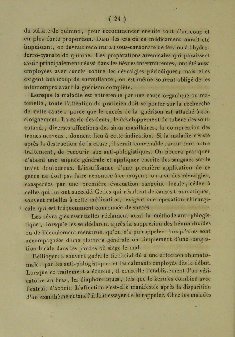 du sulfate de quinine , pour recommencer ensuite tout d’un coup et en plus forte proportion. Dans les cas où ce médicament aurait été impuissant, on devrait recourir au sous-carbonate de fer, ou à l’hydro- ferro-cyanate de quinine. Les préparations arsénicales qui paraissent avoir principalement réussi dans les fièvres intermittentes, ont été aussi employées avec succès coritre les névralgies périodiques ; mais elles exigent beaucoup de surveillance , on est même souvent obligé de les interrompre avant la guérison complète. Lorsque la maladie est entretenue par une cause organique ou ma- térielle, toute l’attention du praticien doit se porter sur la recherche de cette cause , parce que le succès de la guérison est attaché à son éloignement. La carie des dents, le développement de tubercules sous- cutanés, diverses affections des sinus maxillaires, la compression des troncs nerveux , donnent lieu à cette indication. Si la maladie résiste après la destruction de la cause, il serait convenable, avant tout autre traitement, de recourir aux anli-phlogisliques. On pourra pratiquer d’abord une saignée générale et appliquer ensuite des sangsues sur le trajet douloureux. L’insuffisance d’une première application de ce genre ne doit pas faire renoncer à ce moyen ; on a vu des névralgies, exaspérées par une première évacuation sanguine locale , céder à celles qui lui ont succédé. Celles qui résultent de causes traumatiques, souvent rebelles à cette médication, exigent une opération chirurgi- cale qui est fréquemment couronnée de succès. Les névralgies essentielles réclament aussi la méthode anti-phlogis- tique , lorsqu’elles se déclarent après la suppresion des hémorrhoïdes ou de l’écoulement menstruel qu’on n’a pu rappeler, lorsqu’elles sont accompagnées d’une pléthore générale ou simplement d’une conges- tion locale dans les parties où siège le mal. Bellingeri a souvent guéri le tic facial dû à une affection rhumatis- male , par les anti-phlogistiques et les calmants employés dès le début. Lorsque ce traitement a échoué , il conseille l’établissement d’un vési- catoire au bras, les diaphorétiques , tels que le kermès combiné avec l’extrait d’aconit. L’affection s’est-elle manifestée après la disparition d’un exanthème cutané? il faut essayer de le rappeler. Chez les malades