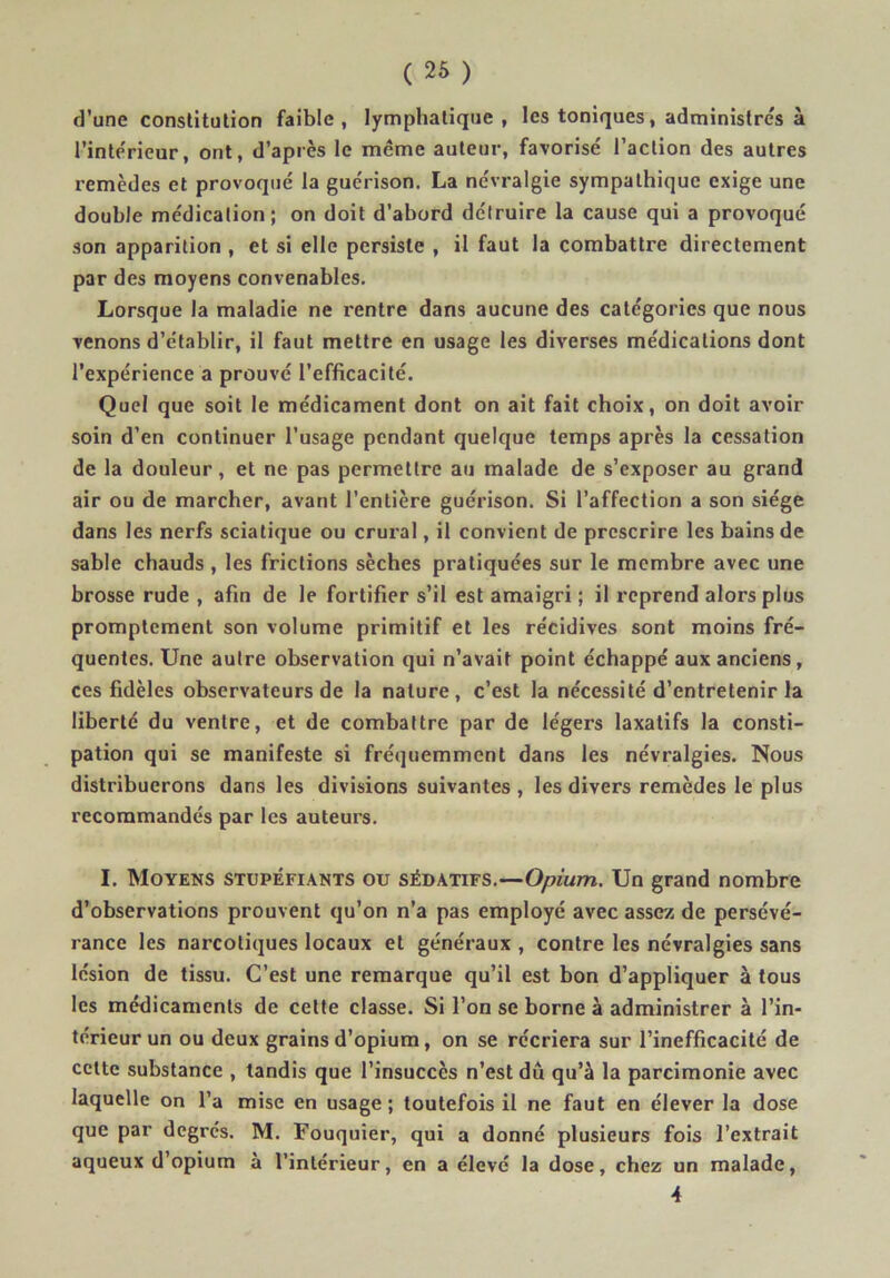 d’une constitution faible, lymphatique, les toniques, administre's à l’interieur, ont, d’après le même auteur, favorisé l’action des autres remèdes et provoqué la guérison. La névralgie sympathique exige une double médication; on doit d’abord détruire la cause qui a provoqué son apparition , et si elle persiste , il faut la combattre directement par des moyens convenables. Lorsque la maladie ne rentre dans aucune des catégories que nous venons d’établir, il faut mettre en usage les diverses médications dont l’expérience a prouvé l’efficacité. Quel que soit le médicament dont on ait fait choix, on doit avoir soin d’en continuer l’usage pendant quelque temps après la cessation de la douleur, et ne pas permettre au malade de s’exposer au grand air ou de marcher, avant l’entière guérison. Si l’affection a son siège dans les nerfs sciatique ou crural, il convient de prescrire les bains de sable chauds , les frictions sèches pratiquées sur le membre avec une brosse rude , afin de le fortifier s’il est amaigri ; il reprend alors plus promptement son volume primitif et les récidives sont moins fré- quentes. Une autre observation qui n’avait point échappé aux anciens, ces fidèles observateurs de la nature, c’est la nécessité d’entretenir la liberté du ventre, et de combattre par de légers laxatifs la consti- pation qui se manifeste si fréquemment dans les névralgies. Nous distribuerons dans les divisions suivantes, les divers remèdes le plus recommandés par les auteurs. I. Moyens stupéfiants ou sédatifs.—Opium. Un grand nombre d’observations prouvent qu’on n’a pas employé avec assez de persévé- rance les narcotiques locaux et généraux , contre les névralgies sans lésion de tissu. C’est une remarque qu’il est bon d’appliquer à tous les médicaments de cette classe. Si l’on se borne à administrer à l’in- térieur un ou deux grains d’opium, on se récriera sur l’inefficacité de celte substance , tandis que l’insuccès n’est dû qu’à la parcimonie avec laquelle on l’a mise en usage; toutefois il ne faut en élever la dose que par degrés. M. Fouquier, qui a donné plusieurs fois l’extrait aqueux d’opium à l’intérieur, en a élevé la dose, chez un malade, 4