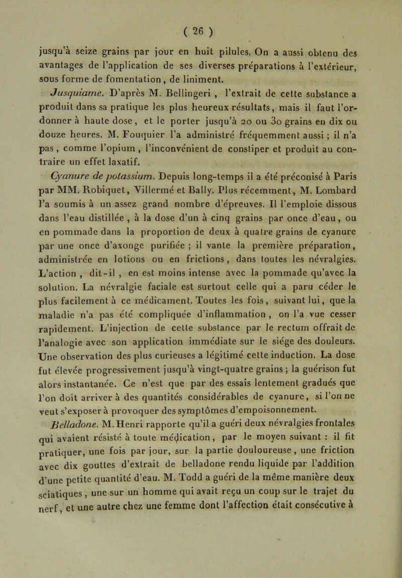 jusqu’à seize grains par jour en huit pilules. On a aussi obtenu des avantages de l’application de ses diverses préparations à l’extérieur, sous forme de fomentation , de Uniment, Jusquiamc. D’après M. Bellingeri , l’extrait de celte substance a produit dans sa pratique les plus heureux résultats, mais il faut l’or- donner à haute dose, et le porter jusqu’à 20 ou 3o grains en dix ou douze heures. M. Fouquier l’a administré fréquemment aussi ; il n’a pas , comme l’opium , l’inconvénient de constiper et produit au con- traire un effet laxatif. Cyanure de potassium. Depuis long-temps il a été préconisé à Paris par MM. Robiquet, Villermé et Bally. Plus récemment, M. Lombard ]’a soumis à un assez grand nombre d’épreuves. Il l’emploie dissous dans l’eau distillée , à la dose d’un à cinq grains par once d’eau, ou en pommade dans la proportion de deux à quatre grains de cyanure par une once d’axonge purifiée; il vante la première préparation, administrée en lotions ou en frictions, dans toutes les névralgies. L’action , dit-il , en est moins intense avec la pommade qu’avec la solution. La névralgie faciale est surtout celle qui a paru céder le plus facilement à ce médicament. Toutes les fois, suivant lui, que la maladie n’a pas été compliquée d’inflammation , on l’a vue cesser rapidement. L’injection de cette substance par le rectum offrait de l'analogie avec son application immédiate sur le siège des douleurs. Une observation des plus curieuses a légitimé cette induction. La dose fut élevée progressivement jusqu’à vingt-quatre grains ; la guérison fut alors instantanée. Ce n’est que par des essais lentement gradués que l’on doit arriver à des quantités considérables de cyanure, si l’on ne veut s’exposer à provoquer des symptômes d’empoisonnement. Belladone. M. Henri rapporte qu’il a guéri deux névralgies frontales qui avaient résisté à toute mécjlication, par le moyen suivant : il fit pratiquer, une fois par jour, sur la partie douloureuse, une friction avec dix gouttes d’extrait de belladone rendu liquide par l’addition d’une petite quantité d’eau. M. Todd a guéri de la même manière deux sciatiques , une sur un homme qui avait reçu un coup sur le trajet du nerf, et une autre chez une femme dont l’affection était consécutive à