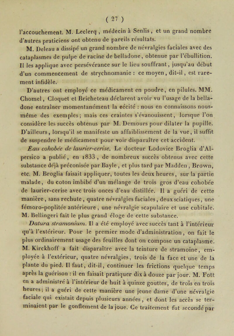 l’accouchement. M. Leclerq , me'decin à Senlis, et un grand nombre d’autres praticiens ont obtenu de pareils résultats. M. Deleau a dissipé un grand nombre de névralgies faciales avec des cataplasmes de pulpe de racine de belladone, obtenue par l’ébullition. Il les applique avec persévérance sur le lieu souffrant, jusqu’au début d’un commencement de strychnomanie : ce moyen , dit-il, est rare- ment infidèle. D’autres ont employé ce médicament en poudre, en pilules. MM. Chomel, Cloquet et Bricheteau déclarent avoir vu l’usage de la bella- done entraîner momentanément la eécité : nous en connaissons nous- même des exemples; mais ces craintes s’évanouissent, lorsque l’on considère les succès obtenus par M. Demours pour dilater la pupille. D’ailleurs, lorsqu’il se manifeste un affaiblissement de la vue, il suffit de suspendre le médicament pour voir disparaître cet accident. Èau cohobée de laurier-cerise. Le docteur Lodovice Broglia d’Al- persico a publié, en i833 , de nombreux succès obtenus avec cette substance déjà préconisée par Bayle , et plus tard par Madden , Brown, etc. M. Broglia faisait appliquer, toutes les deux heures, sur la partie malade, du coton Imbibé d’un mélange de trois gros d’eau cohobée de laurier-cerise avec trois onces d’eau distillée. Il a guéri de cette manière, sans rechute, quatre névralgies faciales , deux sciatiques, une fémoro-poplitée antérieure, une névralgie scapulaire et une cubitale. M. Bellingeri fait le plus grand éloge de cette substance. Datura stramonium. Il a été employé avec succès tant à l’intérieur qu’à l’extérieur. Pour le premier mode d’administration, on fait le plus ordinairement usage des feuilles dont on compose un cataplasme. M. Kirckhoff a fait disparaître avec la teinture de stramoine, em- ployée à l’extérieur, quatre névralgies, trois de la face et une de la plante du pied. Il faut, dit-il, continuer les frictions quelque temps après la guérison : il en faisait pratiquer dix à douze par jour. M. Fott en a administre à 1 intérieur de huit à quinze gouttes, de trois en trois heures; il a guéri de cette manière une jeune dame d’une névralgie faciale qui existait depuis plusieurs années, et dont les accès se ter- minaient par le gonflement de la joue. Ce traitement fut secondé par