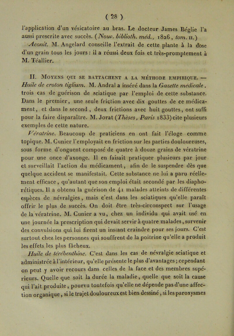 l’application d’un vcsicaloire au bras. Le docteur James Bcglie l’a aussi prescrite avec succès. (Noue, hibliolh, med., 1826, lom. n.) Aconit. M. Angelard conseille l’extrait de cette plante à la dose d’un grain tous les jours : il a re'ussi deux fois et très-promptement à M. Téallier. II. Moyens qui se rattachent a la méthode empirique. — Huile de crolon tighum, M. Andral a inséré dans la Gazette médicale, trois cas de guérison de sciatique par l’emploi de cette substance. Dans le premier, une seule friction avec dix gouttes de ce médica- ment, et dans le second , deux frictions avec huit gouttes, ont suffi pour la faire disparaître. M. Jorat Paris i833) cite plusieurs exemples de cette nature. Hératrine. Beaucoup de praticiens en ont fait l’éloge comme topique. M. Cunier l’employait en friction sur les parties douloureuses, sous forme d’onguent composé de quatre à douze grains de vératrine pour une once d’axonge. II en faisait pratiquer plusieurs par jour et surveillait l’action du médicament, afin de le suspendre dès que quelque accident se manifestait. Celte substance ne lui a paru réelle- ment efficace, qu’autant que son emploi était secondé par les diapho- rétiques. Il a obtenu la guérison de 4i malades atteints de différentes espèces de névralgies , mais c’est dans les sciatiques qu’elle paraît offrir le plus de succès. On doit être très-circonspect sur l’usage de la vératrine. M. Cunier a vu, chez un individu qui avait usé en une journée la prescription qui devait servir à quatre malades, survenir des convulsions qui lui firent un instant craindre pour ses jours. C’est surtout chez les personnes qui souffrent de la poitrine qu’elle a produit les effets les plus fâcheux. Huile de térébenthine. C’est dans les cas de névralgie sciatique et administrée à l’intérieur, qu’elle présente le plus d’avantages ; cependant on peut y avoir recours dans celles de la face et des membres supé- rieurs. Quelle que soit la durée la maladie, quelle que soit la cause qui l’ait produite, pourvu toutefois qu’elle ne dépende pas d’une affec- tion organique, si le trajet douloureux est bien dessiné, si les paroxysmes