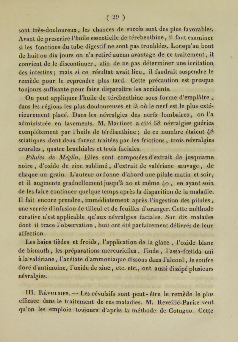 sont très-douloureux, les chances de succès sont des plus favorables. Avant de prescrire l’huile essentielle de te'rébenthine, il faut examiner si les fonctions du tube digestif ne sont pas troublées. Lorsqu’au bout de huit ou dix jours on n’a retiré aucun avantage de ce traitement, U convient de le discontinuer, afin de ne pas déterminer une irritation des intestins ; mais si ce résultat avait lieu, il faudrait suspendre le remède pour le reprendre plus tard. Celte précaution est presque toujours suffisante pour faire disparaître les accidents. On peut appliquer l’huile de térébenthine sous forme d’emplâtre , dans les régions les plus douloureuses et là où le nerf est le plus exté- rieurement placé. Dans les névralgies des nerfs lombaires , on l’a administrée en lavements. M. Martinet a cité 58 névralgies guéries complètement par l’huile de térébenthine ; de ce nombre étaient 48 sciatiques dont deux furent traitées par les frictions, trois névralgies crurales , quatre brachiales et trois faciales. Pilules de Meglin. Elles sont composées d’extrait de jusquiame noire , d’oxide de zinc sublimé , d’extrait de valériane sauvage , de chaque un grain. L’auteur ordonne d’abord une pilule malin et soir, et il augmente graduellement jusqu’à 20 et même 40 , en ayant soin de les faire continuer quelque temps après la disparition de la maladie. Il fait encore prendre, immédiatement après l’ingestion des pilules, une verrée d’infusion de tilleul et de feuilles d’oranger. Cette méthode curative n’est applicable qu’aux névralgies faciales. Sur dix malades dont il trace l’observation , huit ont été parfaitement délivrés de leur affection. Les bains tièdes et froids, l’application de la glace , l’oxide blanc de bismuth , les préparations mercurielles , l’iode , l’assa-fœtida uni à la valériane, l’acétate d’ammoniaque dissous dans l’alcool, le soufre doré d’antimoine, l’oxide de zinc , etc. etc., ont aussi dissipé plusieurs névralgies. 111. Révulsifs.—• Les révulsifs sont peut-être le remède le plus efficace dans le traitement de ces maladies. M. Reveillé-Parise veut qu’on les emploie toujours d’après la méthode de Colugno. Cette