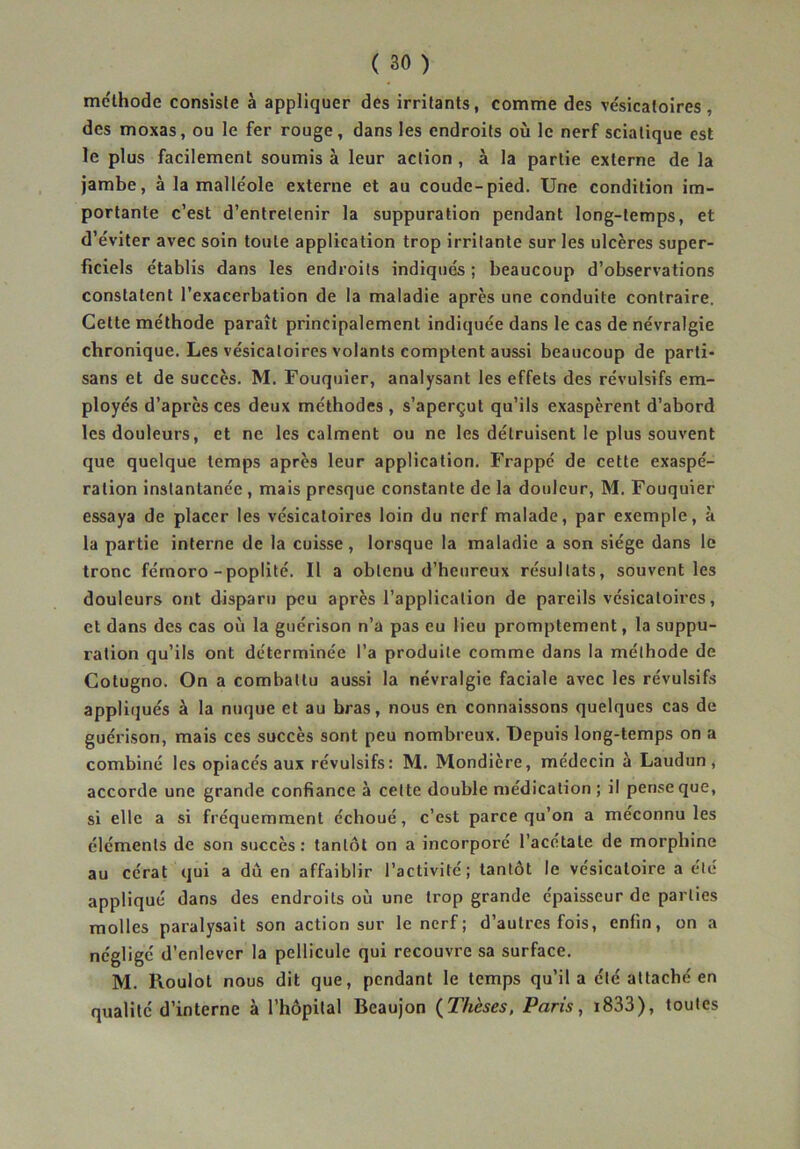 mclhode consiste à appliquer des irritants, comme des ve'sicatoires , des moxas, ou le fer rouge, dans les endroits où le nerf sciatique est le plus facilement soumis à leur action, à la partie externe de la jambe, à la malléole externe et au coude-pied. Une condition im- portante c’est d’entretenir la suppuration pendant long-temps, et d’éviter avec soin toute application trop irritante sur les ulcères super- ficiels établis dans les endroits indiqués ; beaucoup d’observations constatent l’exacerbation de la maladie après une conduite contraire. Cette méthode paraît principalement indiquée dans le cas de névralgie chronique. Les vésicatoires volants comptent aussi beaucoup de parti- sans et de succès. M. Fouquier, analysant les effets des révulsifs em- ployés d’après ces deux méthodes , s’aperçut qu’ils exaspèrent d’abord les douleurs, et ne les calment ou ne les détruisent le plus souvent que quelque temps après leur application. Frappé de cette exaspé- ration instantanée , mais presque constante de la douleur, M. Fouquier essaya de placer les vésicatoires loin du nerf malade, par exemple, à la partie interne de la cuisse, lorsque la maladie a son siège dans le tronc férnoro - poplité. Il a obtenu d’heureux résultats, souvent les douleurs ont disparu peu après l’application de pareils vésicatoires, et dans des cas où la guérison n’a pas eu lieu promptement, la suppu- ration qu’ils ont déterminée l’a produite comme dans la méthode de Cotugno. On a combattu aussi la névralgie faciale avec les révulsifs appliqués à la nuque et au bras, nous en connaissons quelques cas de guérison, mais ces succès sont peu nombreux. Depuis long-temps on a combiné les opiacés aux révulsifs: M. Mondière, médecin à Laudun, accorde une grande confiance à cette double médication ; il pense que, si elle a si fréquemment échoué, c’est parce qu’on a méconnu les éléments de son succès : tantôt on a incorporé l’acétate de morphine au cérat qui a dû en affaiblir l’activité; tantôt le vésicatoire a été appliqué dans des endroits où une trop grande épaisseur de parties molles paralysait son action sur le nerf ; d’autres fois, enfin, on a négligé d’enlever la pellicule qui recouvre sa surface. M. Roulot nous dit que, pendant le temps qu’il a été attaché en qualité d’interne à l’hôpital Beaujon {Thèses, Paris, i833), toutes