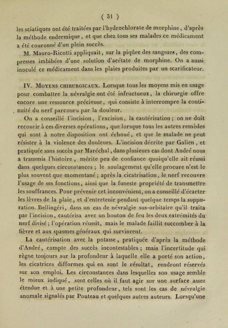 les sciatiques ont été' traitées par l’hydrochlorate de morphine, d’après la méthode endermique , et que chez tous ses malades ce médicament a été couronné d’un plein succès. M. Mauro-Ricotti appliquait, sur la piqûre des sangsues, des com- presses imbibées d’une solution d’acétate de morphine. On a aussi inoculé ce médicament dans les plaies produites par un scarificateur. lY. Moyens chirurgicaux. Lorsque tous les moyens mis en usage pour combattre la névralgie ont été infructueux, la chirurgie offre encore une ressource précieuse, qui consiste à interrompre la conti- , nuité du nerf parcouru par la douleur. On a conseillé l’incision, l’excision, la cautérisation ; on ne doit recourir à ces diverses opérations, que lorsque tous les autres remèdes qui sont à notre disposition ont échoué, et que le malade ne peut résister à la violence des douleurs. L’incision décrite par Galien , et pratiquée sans succès par Maréchal, dans plusieurs cas dont André nous a transmis l’histoire , mérite peu de confiance quoiqu’elle ait réussi dans quelques circonstances ; le soulagement qu’elle procure n’est le plus souvent que momentané ; après la cicatrisation, le nerf recouvre l’usage de ses fonctions, ainsi que la funeste propriété de transmettre les souffrances. Pour prévenir cet inconvénient, on a conseillé d’écarter les lèvres de la plaie , et d’entretenir pendant quelque temps la suppu- ration. Bellingéri, dans un cas de névralgie sus-orbitaire qu’il traita par l’incision , cautérisa avec un bouton de feu les deux extrémités du nerf divisé ; l’opération réussit, mais le malade faillit succomber à la fièvre et aux spasmes généraux qui survinrent. La cautérisation avec la potasse , pratiquée d’après la méthode d’André, compte des succès incontestables; mais l’incertitude qui règne toujours sur la profondeur à laquelle elle a porté son action, les cicatrices difformes qui en sont le résultat, rendront réservés sur son emploi. Les circonstances dans lesquelles son usage semble le mieux indiqué, sont celles où il faut agir sur une surface assez étendue et à une petite profondeur, tels sont les cas de névralgie anomale signalés par Pouteau et quelques autres auteurs. Lorsqu'une