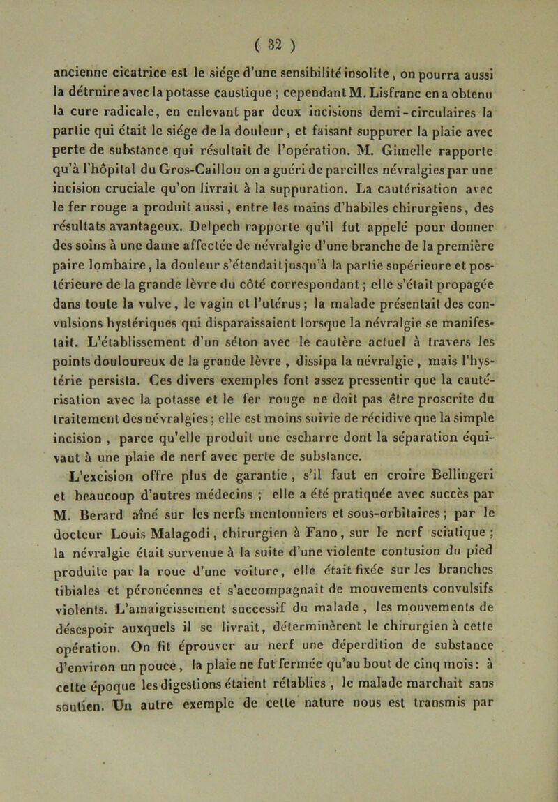 ancienne cicatrice est le sie'ge d’une sensibilité insolite, on pourra aussi la détruire avec la potasse caustique ; cependant M. Lisfranc en a obtenu la cure radicale, en enlevant par deux incisions demi-circulaires la partie qui était le siège de la douleur, et faisant suppurer la plaie avec perte de substance qui résultait de l’opération. M. Gimelle rapporte qu’à rhôpilal du Gros-Caillou on a guéri de pareilles névralgies par une incision cruciale qu’on livrait à la suppuration. La cautérisation avec le fer rouge a produit aussi, entre les mains d’habiles chirurgiens, des résultats avantageux. Delpech rapporte qu’il fut appelé pour donner des soins à une dame affectée de névralgie d’une branche de la première paire lombaire, la douleur s’étendait jusqu’à la partie supérieure et pos- térieure de la grande lèvre du côté correspondant ; elle s’était propagée dans toute la vulve, le vagin et l’utérus ; la malade présentait des con- vulsions hystériques qui disparaissaient lorsque la névralgie se manifes- tait. L’établissement d’un séton avec le cautère actuel à travers les points douloureux de la grande lèvre , dissipa la névralgie , mais l’hys- térie persista. Ces divers exemples font assez pressentir que la cauté- risation avec la potasse et le fer rouge ne doit pas être proscrite du traitement des névralgies ; elle est moins suivie de récidive que la simple incision , parce qu’elle produit une escharre dont la séparation équi- vaut à une plaie de nerf avec perte de substance. L’excision offre plus de garantie, s’il faut en croire Bellingeri et beaucoup d’autres médecins ; elle a été pratiquée avec succès par M. Berard aîné sur les nerfs mentonniers et sous-orbitaires ; par le docteur Louis Malagodi, chirurgien à Fano, sur le nerf sciatique; la névralgie était survenue à la suite d’une violente contusion du pied produite par la roue d’une voiture, elle était fixée sur les branches tibiales et péronéennes et s’accompagnait de mouvements convulsifs violents. L’amaigrissement successif du malade , les mouvements de désespoir auxquels il se livrait, déterminèrent le chirurgien à cette opération. On fit éprouver au nerf une déperdition de substance d’environ un pouce, la plaie ne fut fermée qu’au bout de cinq mois: à cette époque les digestions étaient rétablies , le malade marchait sans soutien. Un autre exemple de cette nature nous est transmis par