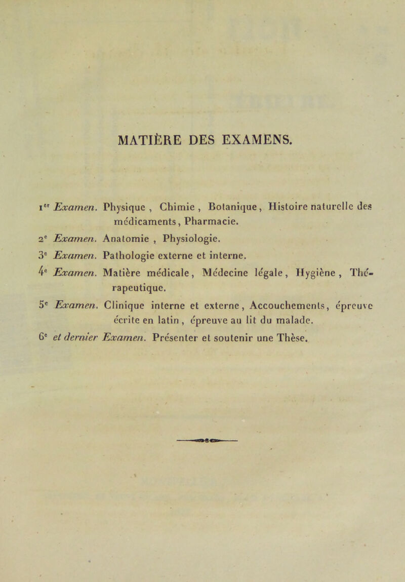 MATIÈRE DES EXAMENS. Examen. Physique, Chimie, Botanique, Histoire naturelle des médicaments. Pharmacie. 2' Examen. Anatomie , Physiologie. 3° Examen. Pathologie externe et interne. 4® Examen. Matière médicale, Médecine légale. Hygiène, Thé- rapeutique. 5* Examen. Clinique interne et externe. Accouchements, épreuve écrite en latin , épreuve au lit du malade. 6' et dernier Examen. Présenter et soutenir une Thèse.