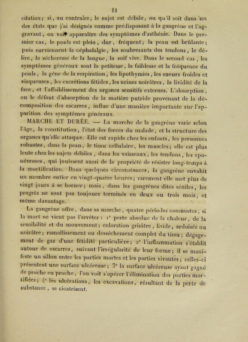 citation; si, au contraire, le sujet est débile, ou qu’il soit dans un des étals que j’ai désignés comme prédisposant à la gangrène et l’ag- gravant, on voif apparaître des symptômes d’asthénie. Dans le pre- mier cas, le pouls est plein, dur, fréquent; la peau est brûlante; puis surviennent la céphalalgie, les soubresauts des tendons, le dé- lire, la sécheresse de la langue, la soif vive. Dans le second cas , les symptômes généraux sont la petitesse, la faiblesse et la fréquence du pouls , la gène de la respiration, les lipothymies, les sueurs froides et visqueuses , les excrétions fétides, les urines noirâtres, la lividité de la face, et l’atTaiblissement des organes sensitifs externes. L’absorption , ou le défaut d’absorption de la matière putride provenant de la dé- composition des escarres , influe d’une manière importante sur l’ap- parition des symptômes généraux. MARCHE ET DURÉE. — La marche de la gangrène varie selon lâge, la constitution, l’état des forces du malade, et la structure des organes qu’elle attaque. Elle est rapide chez les enfants, les personnes robustes, dans la peau, le tissu cellulaire, les muscles; elle est plus lente chez les sujets débiles , dans les vaisseaux, les tendons, les apo- névroses , qui jouissent aussi de la propriété de résister long-temps à la mortification. Dans quelques circonstances, la gangrène envahit un membre entier en vingt-quatre heures; rarement elle met plus de vingt jours à se borner; mais, dans les gangrènes dites séniles, les progrès ne sont pas toujours terminés en deux ou trois mois, et même davantage. La gangrène offre, dans sa marche, quatre périodes constantes, si la mort ne vient pas l’arrêter: i° perte absolue de la chaleur, de la sensibilité et du mouvement; coloration grisâtre, livide, ardoisée ou noirâtre; ramollissement ou dessèchement complet du tissu; dégage- ment de gaz d’une fétidité particulière; 2“ l’inflammation s’établit autour de escarres, suivant l’irrégularité de leur forme; il se mani- feste un sillon entre les parties mortes et les parties vivantes; celles-ci présentent une surface ulcéreuse; 3“ la surface ulcéreuse ayant gagné de proche en proche, l’on voit s’opérer l’élimination des parties mor- tifiées; /,» les ulcérations, les excavations^ résultant de la perle de substance , se cicatrisent.