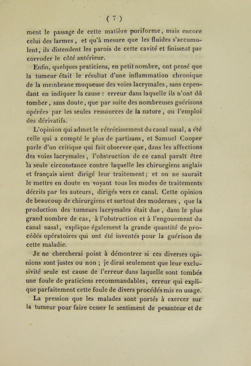 ment le passage de cette matière puriforme, mais encore celui des larmes , et qu’à mesure que les fluides s’accumu- lent, ils distendent les parois de cette cavité et finissent par corroder le côté antérieur. Enfin, quelques praticiens, en petit nombre, ont pensé que la tumeur était le résultat d’une inflammation chronique de la membrane muqueuse des voies lacrymales, sans cepen- dant en indiquer la cause : erreur dans laquelle ils n’ont dû tomber, sans doute, que par suite des nombreuses guérisons opérées par les seules ressources de la nature, ou l’emploi des dérivatifs. L’opinion qui admet le rétrécissement du canal nasal, a été celle qui a compté le plus de partisans, et Samuel Cooper parle d’un critique qui fait observer que, dans les affections des voies lacrymales, l’obstruction de ce canal paraît être la seule circonstance contre laquelle les chirurgiens anglais et français aient dirigé leur traitement; et on ne saurait le mettre en doute en voyant tous les modes de traitements décrits par les auteurs, dirigés vers ce canal. Cette opinion de beaucoup de chirurgiens et surtout des modernes , que la production des tumeurs lacrymales était due , dans le plus grand nombre de cas, à l’obstruction et à l’engouement du canal nasal, explique également la grande quantité de pro- cédés opératoires qui ont été inventés pour la guérison de cette maladie. Je ne chercherai point à démontrer si ces diverses opi- nions sont justes ou non ; je dirai seulement que leur exclu- sivité seule est cause de l’erreur dans laquelle sont tombés une foule de praticiens recommandables, erreur qui expli- que parfaitement cette foule de divers procédés mis en usage. La pression que les malades sont portés à exercer sur la tumeur pour faire cesser le sentiment de pesanteur et de