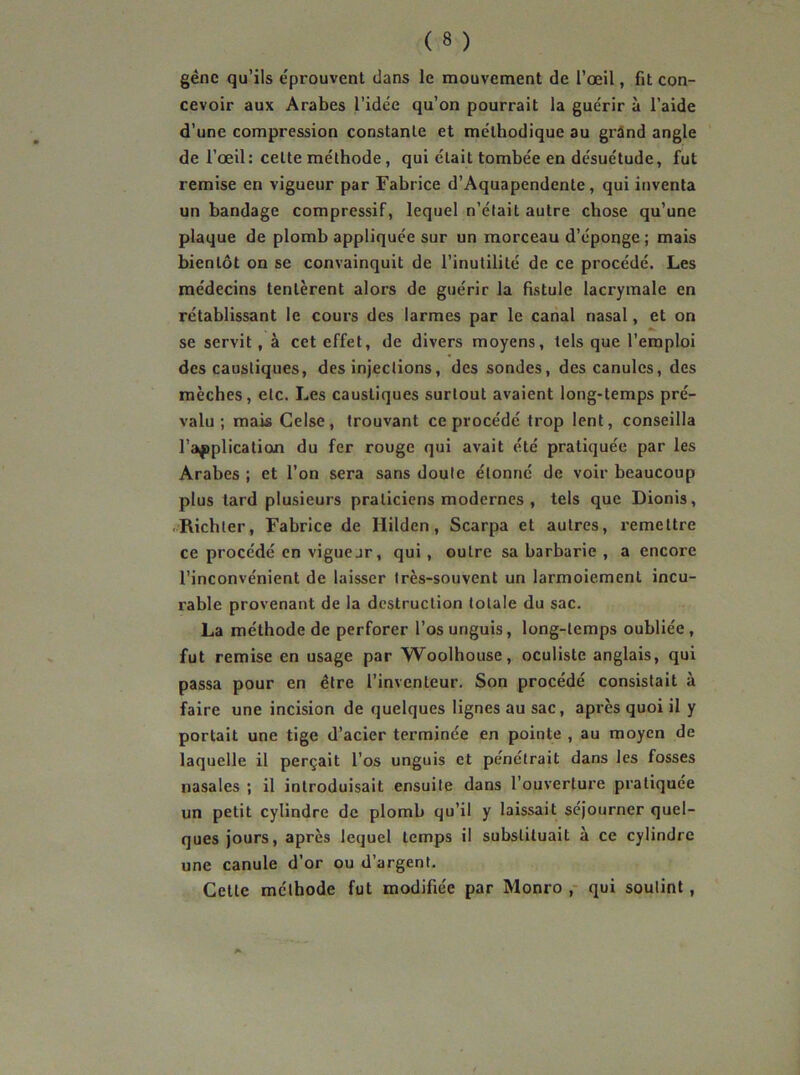 gène qu’ils e'prouvent dans le mouvement de l’œil, fit con- cevoir aux Arabes l’idée qu’on pourrait la guérir à l’aide d’une compression constante et méthodique au grand angle de l’œil: cette méthode, qui était tombée en désuétude, fut remise en vigueur par Fabrice d’Aquapendente, qui inventa un bandage compressif, lequel n’élait autre chose qu’une plaque de plomb appliquée sur un morceau d’éponge; mais bientôt on se convainquit de l’inutilité de ce procédé. Les médecins tentèrent alors de guérir la fistule lacrymale en rétablissant le cours des larmes par le canal nasal, et on se servit, à cet effet, de divers moyens, tels que l’emploi des caustiques, des injections, des sondes, des canules, des mèches, etc. Les caustiques surtout avaient long-temps pré- valu ; mais Celse, trouvant ce procédé trop lent, conseilla l’application du fer rouge qui avait été pratiquée par les Arabes ; et l’on sera sans doute étonné de voir beaucoup plus tard plusieurs praticiens modernes , tels que Dionis, Richter, Fabrice de Ililden, Scarpa et autres, remettre ce procédé en viguejr, qui, outre sa barbarie , a encore l’inconvénient de laisser très-souvent un larmoiement incu- rable provenant de la destruction totale du sac. La méthode de perforer l’os unguis, long-temps oubliée , fut remise en usage par Woolhouse, oculiste anglais, qui passa pour en être l’inventeur. Son procédé consistait à faire une incision de quelques lignes au sac, après quoi il y portait une tige d’acier terminée en pointe , au moyen de laquelle il perçait l’os unguis et pénétrait dans les fosses nasales ; il introduisait ensuite dans l’ouverture pratiquée un petit cylindre de plomb qu’il y laissait séjourner quel- ques jours, après lequel temps il substituait à ce cylindre une canule d’or ou d’argent. Cette méthode fut modifiée par Monro , qui soutint,