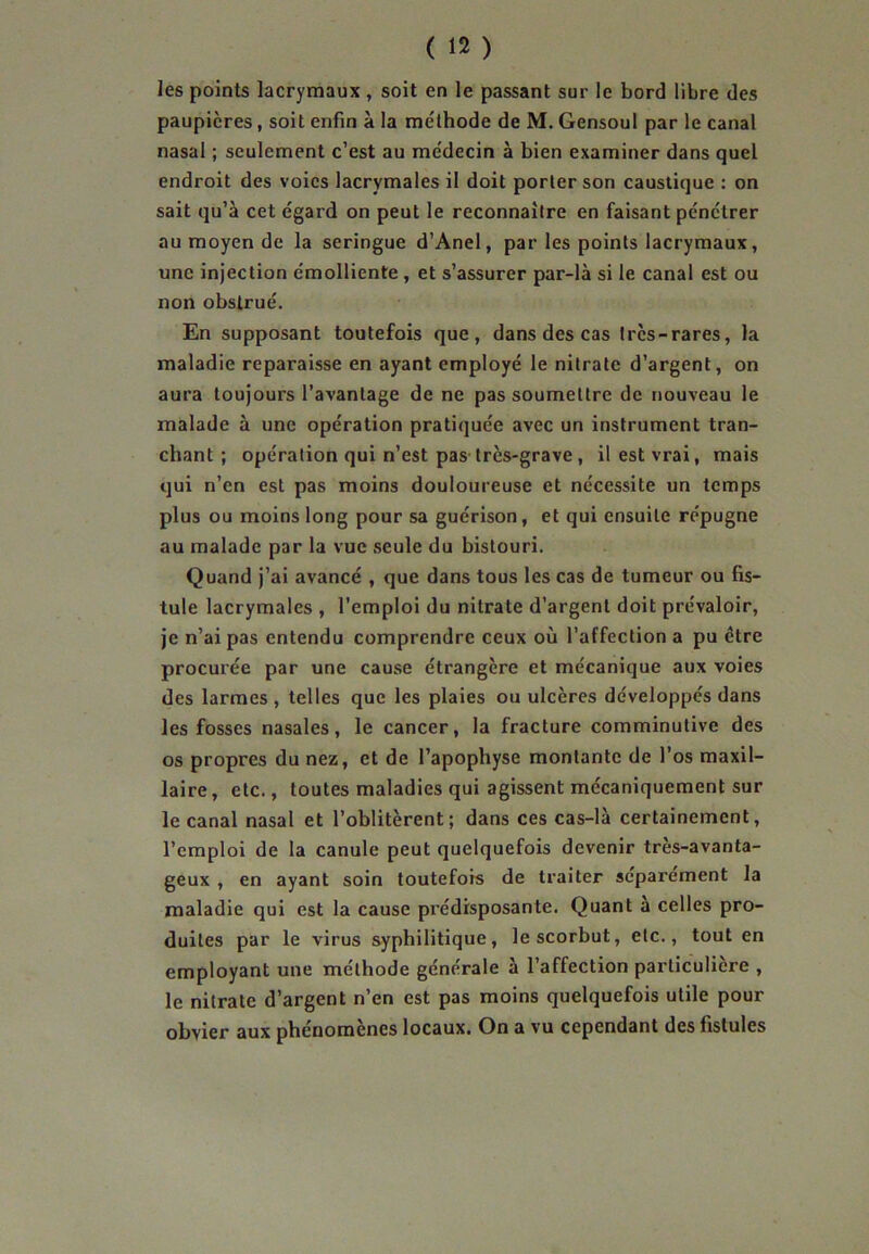 les points lacrymaux, soit en le passant sur le bord libre des paupières, soit enfin à la méthode de M. Gensoul par le canal nasal ; seulement c’est au médecin à bien examiner dans quel endroit des voies lacrymales il doit porter son caustique : on sait qu’à cet égard on peut le reconnaître en faisant pénétrer au moyen de la seringue d’Anel, par les points lacrymaux, une injection émolliente , et s’assurer par-là si le canal est ou non obstrué. En supposant toutefois que, dans des cas Ircs-rares, la maladie reparaisse en ayant employé le nitrate d’argent, on aura toujours l’avantage de ne pas soumettre de nouveau le malade à une opération pratiquée avec un instrument tran- chant ; opération qui n’est pas très-grave , il est vrai, mais qui n’en est pas moins douloureuse et nécessite un temps plus ou moins long pour sa guérison, et qui ensuite répugne au malade par la vue seule du bistouri. Quand j’ai avancé , que dans tous les cas de tumeur ou fis- tule lacrymales , l’emploi du nitrate d’argent doit prévaloir, je n’ai pas entendu comprendre ceux où l’affection a pu être procurée par une cause étrangère et mécanique aux voies des larmes , telles que les plaies ou ulcères développés dans les fosses nasales, le cancer, la fracture comminutive des os propres du nez, et de l’apophyse montante de l’os maxil- laire, etc., toutes maladies qui agissent mécaniquement sur le canal nasal et l’oblitèrent; dans ces cas-là certainement, l’emploi de la canule peut quelquefois devenir très-avanta- geux , en ayant soin toutefois de traiter séparément la maladie qui est la cause prédisposante. Quant a celles pro- duites par le virus syphilitique, le scorbut, etc., tout en employant une méthode générale à l’affection particulière , le nitrate d’argent n’en est pas moins quelquefois utile pour obvier aux phénomènes locaux. On a vu cependant des fistules