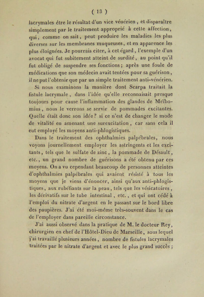 lacrymales être le re'sultat d’un vice vénérien , et disparaître simplement par le traitement approprie a cette affection, qui, comme on sait, peut produire les maladies les plus diverses sur les membranes muqueuses, et en apparence les plus éloignées. Je pourrais citer, à cet égard, l’exemple d’un avocat qui fut subitement atteint de surdité, au point qu’il fut obligé de suspendre ses fonctions ; après une foule de médications que son médecin avait tentées pour sa guérison , il ne put l’obtenir que par un simple traitement anti-vénérien. Si nous examinons la manière dont Scarpa traitait la fistule lacrymale , dans l’idée qu’elle reconnaisait presque toujours pour cause l’inflammation des glandes de Meïbo- mius , nous le verrons se servir de pommades excitantes. Quelle était donc son idée? si ce n’est de changer le mode de vitalité en amenant une surexcitation , car sans cela il eut employé les moyens anli-phlogisliques. Dans le traitement des ophthalmies palpébrales, nous voyons journellement employer les astringents et les exci- tants, tels que le sulfate de zinc, la pommade de Désault, etc., un grand nombre de guérisons a été obtenu par ces moyens. On a vu cependant beaucoup de personnes atteintes d’ophthalmies palpébrales qui avaient résisté à tous les moyens que je viens d’énoncer, ainsi qu’aux anti-phlogis- tiques, aux rubéfiants sur la peau, tels que les vésicatoires , les dérivatifs sur le tube intestinal , etc. , et qui ont cédé à l’emploi du nitrate d’argent en le passant sur le bord libre des paupières. J’ai été moi-même très-souvent dans le cas de l’employer dans pareille circonstance. J’ai aussi observé dans la pratique de M. le docteur Rey, chirurgien en chef de l’Hôtel-Dieu de Marseille, sous lequel j’ai travaillé plusieurs années , nombre de fistules lacrymales traitées par le nitrate d’argent et avec le plus grand succès ;