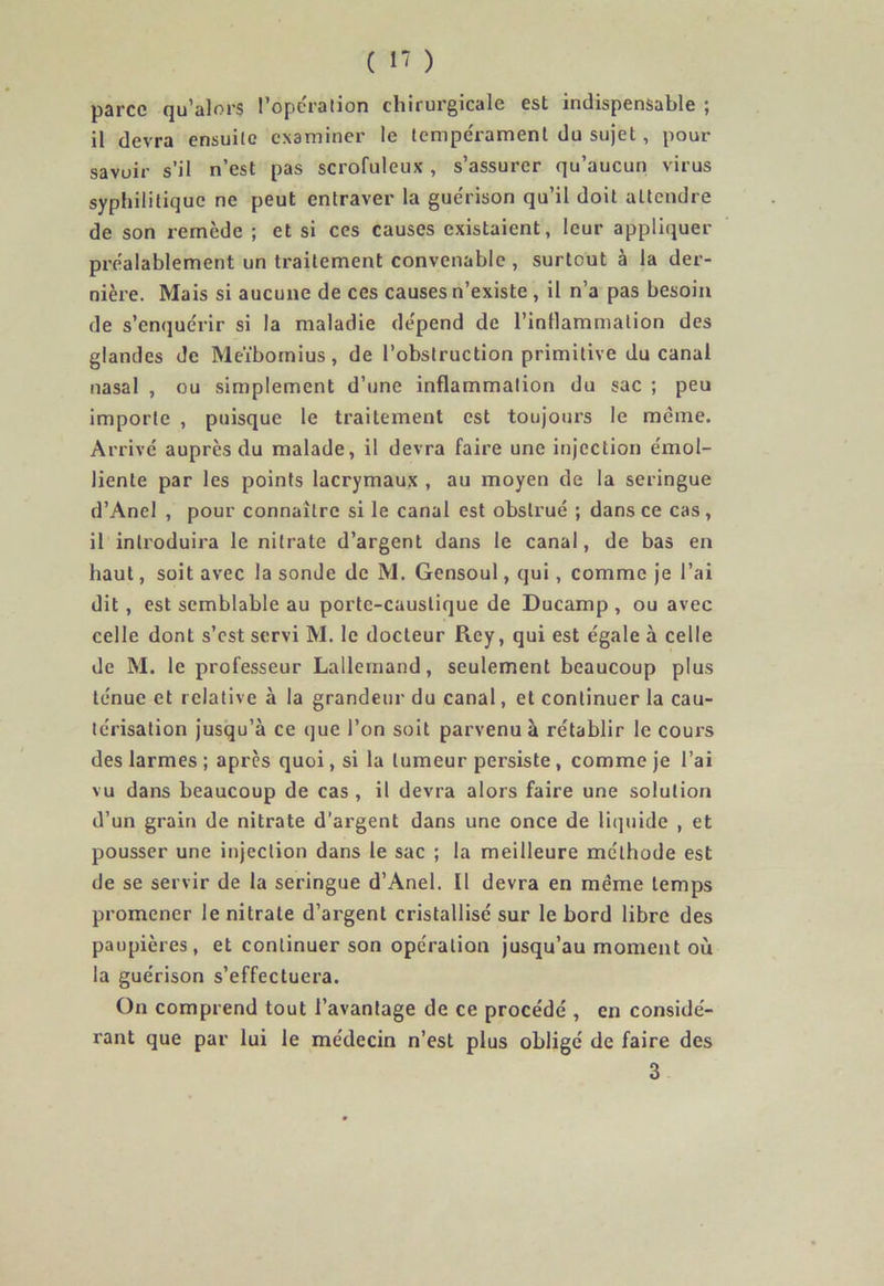 parce qu’alors l’opération chirurgicale est indispensable ; il devra ensuite examiner le tempérament du sujet, pour savuir s’il n’est pas scrofuleux, s’assurer qu’aucun virus syphilitique ne peut entraver la guérison qu’il doit attendre de son remède ; et si ces causes existaient, leur appliquer préalablement un traitement convenable , surtout à la der- nière. Mais si aucune de ces causes n’existe , il n’a pas besoin de s’enquérir si la maladie dépend de l’inflammation des glandes de Meïbomius, de l’obstruction primitive du canal nasal , ou simplement d’une inflammation du sac ; peu importe , puisque le traitement est toujours le même. Arrivé auprès du malade, il devra faire une injection émol- liente par les points lacrymaux , au moyen de la seringue d’Anel , pour connaître si le canal est obstrué ; dans ce cas, il introduira le nitrate d’argent dans le canal, de bas en haut, soit avec la sonde de M. Gensoul, qui, comme je l’ai dit, est semblable au porte-caustique de Ducamp , ou avec celle dont s’est servi M. le docteur Rey, qui est égale à celle de M. le professeur Lallemand, seulement beaucoup plus ténue et relative à la grandeur du canal, et continuer la cau- térisation jusqu’à ce que l’on soit parvenu à rétablir le cours des larmes ; après quoi, si la tumeur persiste , comme je l’ai vu dans beaucoup de cas , il devra alors faire une solution d’un grain de nitrate d’argent dans une once de liquide , et pousser une injection dans le sac ; la meilleure méthode est de se servir de la seringue d’Anel. Il devra en meme temps promener le nitrate d’argent cristallisé sur le bord libre des paupières, et continuer son opération jusqu’au moment où la guérison s’effectuera. On comprend tout l’avantage de ce procédé , en considé- rant que par lui le médecin n’est plus obligé de faire des 3