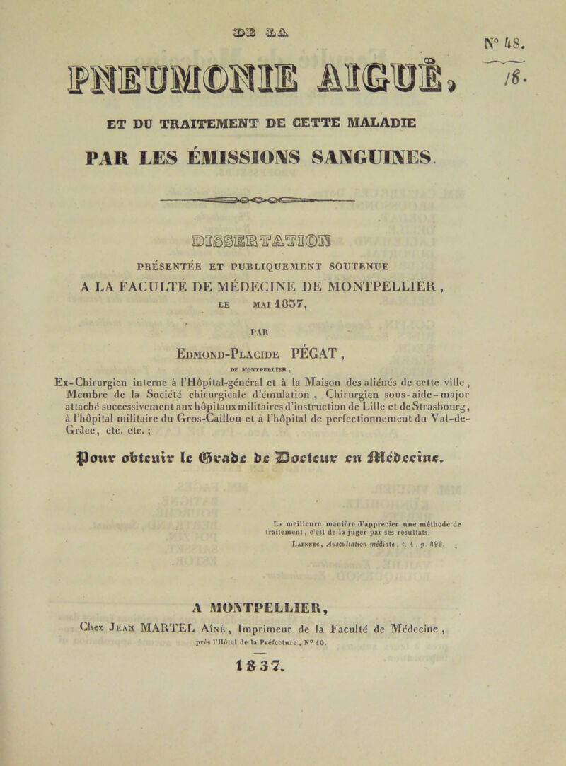 N“ ^»8. ET DU TRAITEIWENT DE CETTE MALADIE PAR LES ÉmSSIOI^S SAl^GÜIAES iS)iî^©ïiîE'^.i£i‘ïnî®S!î PBÉSENTÉE ET PUBLIQUEMENT SOUTENUE A LA FACULTÉ DE MÉDECINE DE MONTPELLIER , LE MAI 1837, PAR Edmond-Placide PÉGAT , DE MONTPELLIER , Ex-Cliirurglen inlernc à l’Hôpital-général et à la Maison des aliénés de celle ville, Alenibre de la Société chirurgicale d’émulation , Chirurgien sous-aide-major attaché successivement aux hôpitaux militaires d’instruction de Lille et de Strasbourg, à l’hôpital niilitaire du Gros-Caillou et à l’hôpital de perfectionnement du Val-de- Grâce, etc. etc. ; flotur obtentv le (Bcabe be lOoetcttr eu itlébeeine,. La meilleure manière d'apprécier une méthode de traitement » c'est de la juger par ses résultats. Laekhec, /tuictiKdtton midiatt, t. 4 , p. /|99. A MONTPELLIER, Cher. Jean MARTEL Aîné, Imprimeur de la Faculté de Médecine, près rilélcl de la Prélecture , N° iO. 1^37.