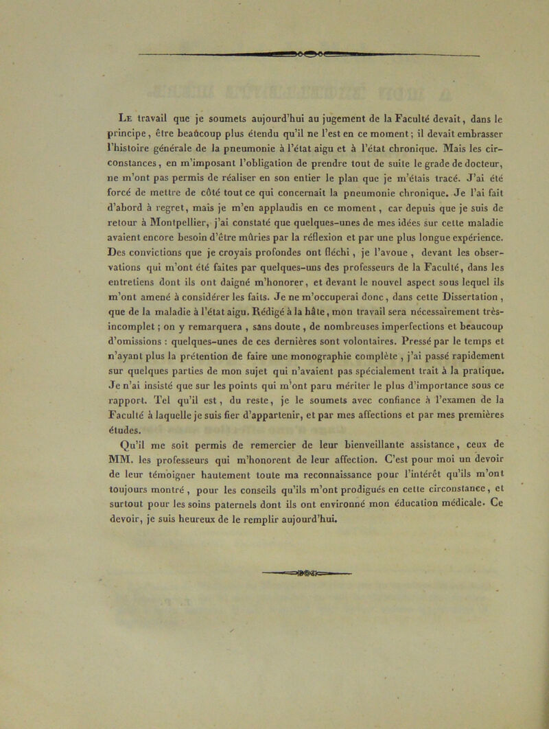 leggBt Le travail que je soumets aujourd’hui au jugement de la Faculté devait, dans le principe, être beaâcoup plus étendu qu’il ne l’est en ce moment ; il devait embrasser l’histoire générale de la pneumonie à l’état aigu et à l’état chronique. Mais les cir- constances , en m’imposant l’obligation de prendre tout de suite le grade de docteur, ne m’ont pas permis de réaliser en son entier le plan que je m’étais tracé. J’ai été forcé de mettre de côté tout ce qui concernait la pneumonie chronique. Je l’ai fait d’abord à regret, mais je m’en applaudis en ce moment, car depuis que je suis de retour à Montpellier, j’ai constaté que quelques-unes de mes idées sur celte maladie avaient encore besoin d’être mûries par la réflexion et par une plus longue expérience. Des convictions que je croyais profondes ont fléchi, je l’avoue , devant les obser- vations qui m’ont été faites par quelques-uns des professeurs de la Faculté, dans les entretiens dont ils ont daigné m’honorer, et devant le nouvel aspect sous lequel ils m’ont amené à considérer les faits. Je ne m’occuperai donc, dans cette Dissertation , que de la maladie à l’état aigu. Rédigé à la hâte, mon travail sera nécessairement très- incomplet ; on y remarquera , sans doute , de nombreuses imperfections et beaucoup d’omissions : quelques-unes de ces dernières sont volontaires. Pressé par le temps et n’ayant plus la prétention de faire une monographie complète , j’ai passé rapidement sur quelques parties de mon sujet qui n’avaient pas spécialement trait â la pratique. Je n’ai insisté que sur les points qui m’ont paru mériter le plus d’importance sous ce rapporf. Tel qu’il est, du reste, je le soumets avec confiance h l’examen de la Faculté à laquelle je suis fier d’appartenir, et par mes affections et par mes premières études. Qu’il me soit permis de remercier de leur bienveillante assistance, ceux de MM. les professeurs qui m’honorent de leur affection. C’est pour moi un devoir de leur témoigner hautement toute ma reconnaissance pour l’intérêt qu’ils m’ont toujours montré , pour les conseils qu’ils m’ont prodigués en celle circonstance, et surtout pour les soins paternels dont ils ont environné mon éducation médicale- Ce devoir, je suis heureux de le remplir aujourd’hui.