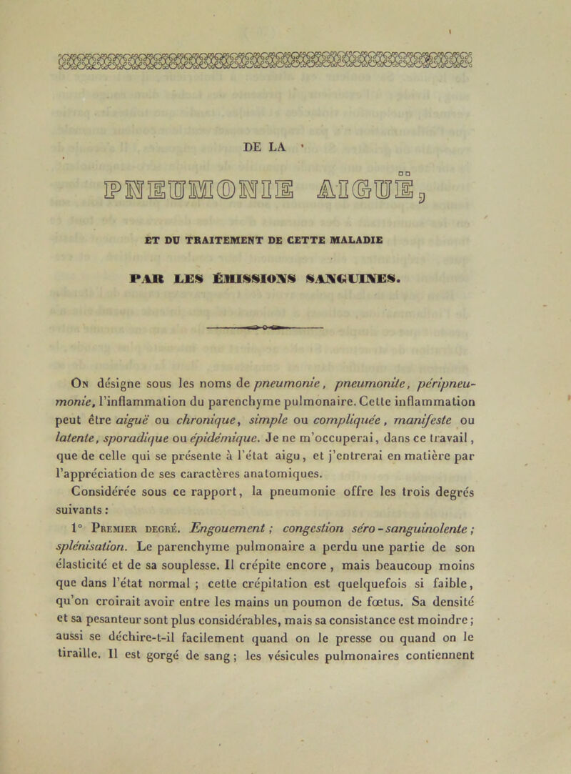 DE LA * MHUll ÜIKSlDîfi g ET DU TRAITEMENT DE CETTE MALADIE P.IR liEÜ On désigne sous les noms pneumonie, pneumonite, péripneu- monie, l’inflammation du parenchyme pulmonaire. Celte inflammation peut être aiguë ou chronique, simple ou compliquée, manifeste ou latente, sporadique ou épidémique. Je ne m’occuperai, dans ce travail, que de celle qui se présente à l’état aigu, et j’entrerai en matière par l’appréciation de ses caractères anatomiques. Considérée sous ce rapport, la pneumonie offre les trois degrés suivants : 1“ Premier degré. Engouement; congestion séro - sanguinolente ; splénisation. Le parenchyme pulmonaire a perdu une partie de son élasticité et de sa souplesse. Il crépite encore , mais beaucoup moins que dans l’état normal ; cette crépitation est quelquefois si faible, qu’on croirait avoir entre les mains un poumon de fœtus. Sa densité et sa pesanteur sont plus considérables, mais sa consistance est moindre ; aussi se déchire-t-il facilement quand on le presse ou quand on le tiraille. 11 est gorgé de sang; les vésicules pulmonaires contiennent