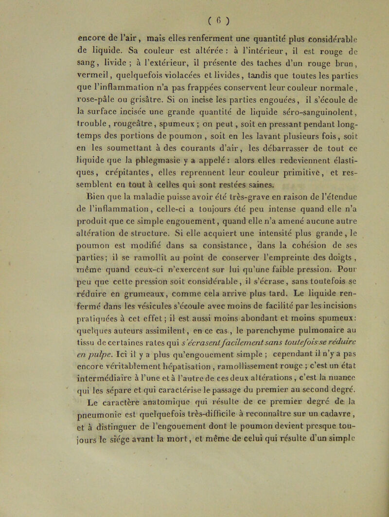 encore de l’air, mais elles renferment une quantité plus considérable de liquide. Sa couleur est altérée: à l’intérieur, il est rouge de sang, livide; à l’extérieur, il présente des taches d’un rouge brun, vermeil, quelquefois violacées et livides, tandis que toutes les parties que l’inflammation n’a pas frappées conservent leur couleur normale, rose-pâle ou grisâtre. Si on incise les parties engouées, il s’écoule de la surface incisée une grande quantité de liquide séro-sanguinolent, trouble , rougeâtre, spumeux ; on peut, soit en pressant pendant long- temps des portions de poumon , soit en les lavant plusieurs fois, soit en les soumettant à des courants d’air, les débarrasser de tout ce liquide que la phlegmasie y a appelé : alors elles redeviennent élasti- ques, crépitantes, elles reprennent leur couleur primitive, et res- semblent en tout à celles qui sont restées saines. Bien que la maladie puisse avoir été très-grave en raison de l’étendue de l’inflammation, celle-ci a toujours été peu intense quand elle n’a produit que ce simple engouement, quand elle n’a amené aucune autre altération de structure. Si elle acquiert une intensité plus grande, le poumon est modifié dans sa consistance, dans la cohésion de ses parties; il se ramollit au point de conserver l’empreinte des doigts , meme quand ceux-ci n’exercent sur lui qu’une faible pression. Pour peu que cette pression soit considérable, il s’écrase, sans toutefois se réduire en grumeaux, comme cela arrive plus tard. Le liquide ren- fermé dans les vésicules s’écoule avec moins de facilité par les incisions pratiquées à cet effet ; il est aussi moins abondant et moins spumeux: quelques auteurs assimilent, en ce cas , le parenchyme pulmonaire au tissu de certaines rates qui s'écrasentfacilement sans toutefois se réduire en pulpe. Ici il y a plus qu’engouement simple ; cependant il n’y a pas encore véritablement hépatisation, ramollissement rouge ; c’est un état intermédiaire à l’une et à l’autre de ces deux altérations, c’est la nuance qui les sépare et qui caractérise le passage du premier au second degré. Le caractère anatomique qui résulte de ce premier degré de la pneumonie est quelquefois très-difficile à reconnaître sur un cadavre , et à distinguer de l’engouement dont le poumon devient presque tou- jours le siège avant la mort, et même de celui qui résulte d’un simple