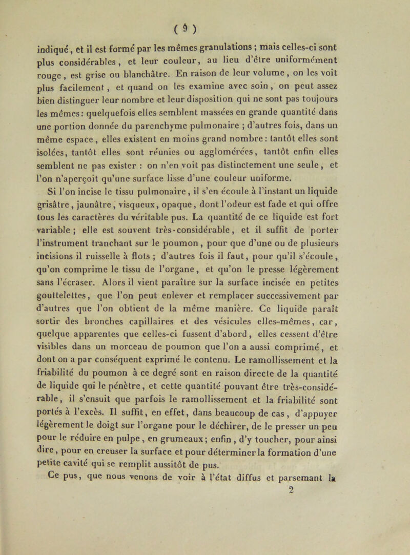 indiqué, et il est formé par les mêmes granulations ; mais celles-ci sont plus considérables, et leur couleur, au lieu d’être uniformément rouge , est grise ou blanchâtre. En raison de leur volume , on les voit plus facilement , et quand on les examine avec soin, on peut assez bien distinguer leur nombre et leur disposition qui ne sont pas toujours les mêmes: quelquefois elles semblent massées en grande quantité dans une portion donnée du parenchyme pulmonaire ; d’autres fois, dans un même espace, elles existent en moins grand nombre: tantôt elles sont isolées, tantôt elles sont réunies ou agglomérées, tantôt enfin elles semblent ne pas exister : on n’en voit pas distinctement une seule, et l’on n’aperçoit qu’une surface lisse d’une couleur uniforme. Si l’on incise le tissu pulmonaire , il s’en écoule à l’instant un liquide grisâtre , jaunâtre, visqueux, opaque, dont l’odeur est fade et qui offre tous les caractères du véritable pus. La quantité de ce liquide est fort variable; elle est souvent très • considérable, et il suffit de porter l’instrument tranchant sur le poumon , pour que d’une ou de plusieurs incisions il ruisselle à flots ; d’autres fois il faut, pour qu’il s’écoule, qu’on comprime le tissu de l’organe, et qu’on le presse légèrement sans l’écraser. Alors il vient paraître sur la surface incisée en petites gouttelettes, que l’on peut enlever et remplacer successivement par d’autres que l’on obtient de la même manière. Ce liquide paraît sortir des bronches capillaires et des vésicules elles-mêmes, car, quelque apparentes que celles-ci fussent d’abord , elles cessent d’être visibles dans un morceau de poumon que l’on a aussi comprimé, et dont on a par conséquent exprimé le contenu. Le ramollissement et la friabilité du poumon à ce degré sont en raison directe de la quantité de liquide qui le pénètre, et cette quantité pouvant être très-considé- rable, il s’ensuit que parfois le ramollissement et la friabilité sont portés à l’excès. Il suffit, en effet, dans beaucoup de cas , d’appuyer légèrement le doigt sur l’organe pour le déchirer, de le pre.sser un peu pour le réduire en pulpe, en grumeaux ; enfin , d’y toucher, pour ainsi dire, pour en creuser la surface et pour déterminer la formation d’une petite cavité qui se remplit aussitôt de pus. Ce pus, que nous venons de voir à l’état diffus et parsemant la 2