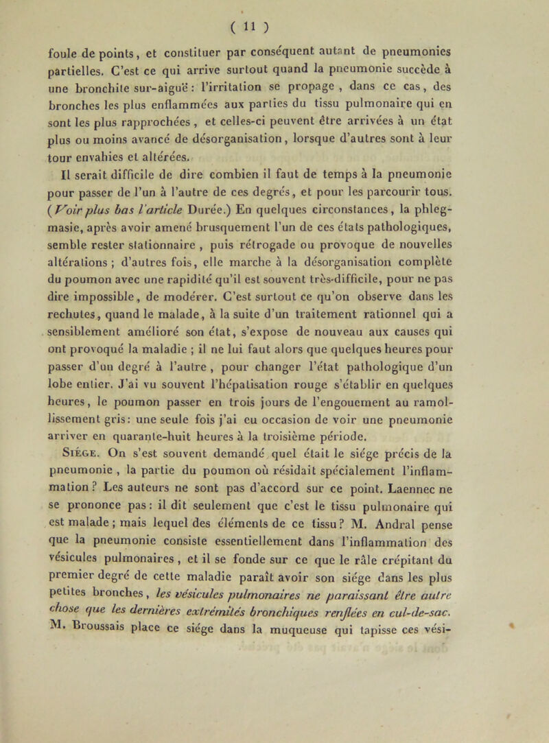 foule de points, et constituer par conse'quent autant de pneumonies partielles. C’est ce qui arrive surtout quand la pneumonie succède à une bronchite sur-aiguë : l’irritation se propage , dans ce cas, des bronches les plus enflammées aux parties du tissu pulmonaire qui en sont les plus rapprochées , et celles-ci peuvent être arrivées à un état plus ou moins avancé de désorganisation, lorsque d’autres sont à leur tour envahies et altérées. Il serait difficile de dire combien il faut de temps à la pneumonie pour passer de l’un à l’autre de ces degrés, et pour les parcourir tous. (yVoirplus bas Varücle Durée.) En quelques circonstances, la phleg- masie, après avoir amené brusquement l’un de ces étals pathologiques, semble rester stationnaire , puis rélrogade ou provoque de nouvelles altérations; d’autres fois, elle marche à la désorganisation complète du poumon avec une rapidité qu’il est souvent très-difficile, pour ne pas dire impossible, de modérer. C’est surtout ce qu’on observe dans les rechutes, quand le malade, à la suite d’un traitement rationnel qui a sensiblement amélioré son état, s’expose de nouveau aux causes qui ont provoqué la maladie ; il ne lui faut alors que quelques heures pour passer d’un degré à l’autre , pour changer l’état pathologique d’un lobe entier. J’ai vu souvent l’hépalisation rouge s’établir en quelques heures, le poumon passer en trois jours de l’engouement au ramol- lissement gris: une seule fois j’ai eu occasion de voir une pneumonie arriver en quarante-huit heures à la troisième période. Siège. On s’est souvent demandé quel était le siège précis de la pneumonie , la partie du poumon où résidait spécialement l’inflam- mation? Les auteurs ne sont pas d’accord sur ce point. Laennec ne se prononce pas: il dit seulement que c’est le tissu pulmonaire qui est malade ; mais lequel des éléments de ce tissu? M. Andral pense que la pneumonie consiste essentiellement dans l’inflammation des vésicules pulmonaires, et il se fonde sur ce que le raie crépitant du premier degre de cette maladie paraît avoir son siège dans les plus petites bronches, les vésicules pulmonaires ne paraissant être autre chose que les dernières extrémités bronchiques renjlées en cul-de-sac. M. Broussais place ce siège dans la muqueuse qui tapisse ces vési-