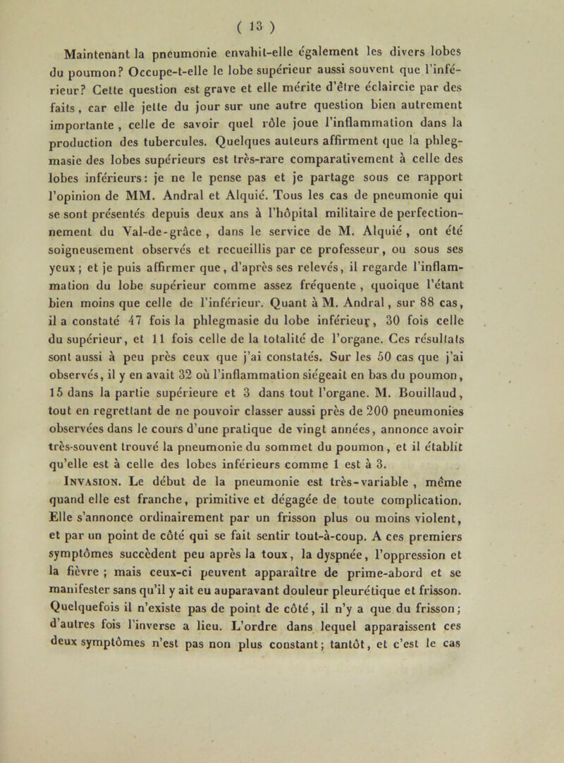 Maintenant la pneumonie envahit-elle c'galement les divers lobes du poumon? Occupe-t-elle le lobe supérieur aussi souvent que l’infé- rieur? Cette question est grave et elle mérite d’être éclaircie par des faits, car elle jette du Jour sur une autre question bien autrement importante , celle de savoir quel rôle joue 1 inflammation dans la production des tubercules. Quelques auteurs affirment que la phleg- masie des lobes supérieurs est très-rare comparativement à celle des lobes inférieurs: je ne le pense pas et je partage sous ce rapport l’opinion de MM. Andral et Alquié. Tous les cas de pneumonie qui se sont présentés depuis deux ans à l’hôpital militaire de perfection- nement du Val-de-grâce , dans le service de M. Alquié , ont été soigneusement observés et recueillis par ce professeur, ou sous ses yeux ; et je puis affirmer que, d’après ses relevés, il regarde l’inflam- mation du lobe supérieur comme assez fréquente , quoique l’étant bien moins que celle de l’inférieur. Quant à M. Andral, sur 88 cas, il a constaté 47 fois la pblegmasie du lobe inférleuf, 30 fois celle du supérieur, et 11 fois celle de la totalité de l’organe. Ces résultats sont aussi à peu près ceux que j’ai constatés. Sur les 50 cas que j’ai observés, il y en avait 32 où l’inflammation siégeait en bas du poumon, 15 dans la partie supérieure et 3 dans tout l’organe. M. Bouillaud, tout en regrettant de ne pouvoir classer aussi près de 200 pneumonies observées dans le cours d’une pratique de vingt années, annonce avoir très-souvent trouvé la pneumonie du sommet du poumon, et il établit qu’elle est à celle des lobes inférieurs comme 1 est à 3. Invasion. Le début de la pneumonie est très-variable , meme quand elle est franche, primitive et dégagée de toute complication. Elle s’annonce ordinairement par un frisson plus ou moins violent, et par un point de côté qui se fait sentir tout-à-coup, A ces premiers symptômes succèdent peu après la toux, la dyspnée, l’oppression et la fièvre ; mais ceux-ci peuvent apparaître de prime-abord et se manifester sans qu’il y ait eu auparavant douleur pleurétique et frisson. Quelquefois il n’existe pas de point de côté, il n’y a que du frisson; d autres fois l’inverse a lieu. L’ordre dans lequel apparaissent ces deux symptômes n’est pas non plus constant ; tantôt, et c’est le cas