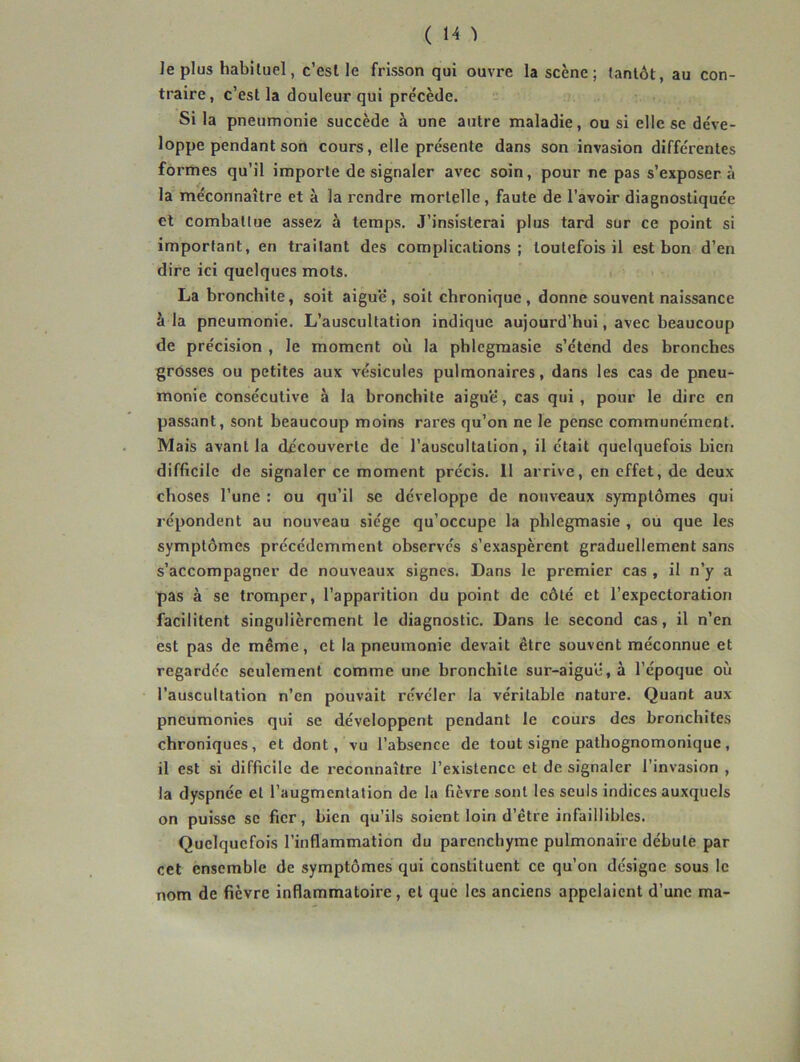 le plus habituel, c’esl le frisson qui ouvre la scène ; tantôt, au con- traire , c’est la douleur qui précède. Si la pneumonie succède à une autre maladie, ou si elle se de've- loppe pendant son cours, elle présente dans son invasion différentes formes qu’il importe de signaler avec soin, pour ne pas s’exposer à la méconnaître et à la rendre mortelle, faute de l’avoir diagnostiquée et combattue assez à temps. J’insisterai plus tard sur ce point si important, en traitant des complications; toutefois il est bon d’en dire ici quelques mots. La bronchite, soit aigu'é, soit chronique , donne souvent naissance à la pneumonie. L’auscultation indique aujourd’hui, avec beaucoup de précision , le moment où la phlegmasie s’étend des bronches grôsses ou petites aux vésicules pulmonaires, dans les cas de pneu- monie consécutive à la bronchite aiguë, cas qui, pour le dire en passant, sont beaucoup moins rares qu’on ne le pense communément. Mais avant la découverte de l’auscultation, il était quelquefois bien difficile de signaler ce moment précis. Il arrive, en effet, de deux choses l’une ; ou qu’il se développe de nouveaux symptômes qui répondent au nouveau siège qu’occupe la phlegmasie , ou que les symptômes précédemment observés s’exaspèrent graduellement sans s’accompagner de nouveaux signes. Dans le premier cas , il n’y a pas à se tromper, l’apparition du point de côté et l’expectoration facilitent singulièrement le diagnostic. Dans le second cas, il n’en est pas de même, et la pneumonie devait être souvent méconnue et regardée seulement comme une bronchite sur-aigue, à l’époque où l’auscultation n’en pouvait révéler la véritable nature. Quant aux pneumonies qui se développent pendant le cours des bronchites chroniques, et dont, vu l’absence de tout signe pathognomonique , il est si difficile de reconnaître l’existence et de signaler l’invasion , la dyspnée et l’augmentation de la fièvre sont les seuls indices auxquels on puisse se fier, bien qu’ils soient loin d’être infaillibles. Quelquefois l’inflammation du parenchyme pulmonaire débute par cet ensemble de symptômes qui constituent ce qu’on désigne sous le nom de fièvre inflammatoire, et que les anciens appelaient d’une ma-