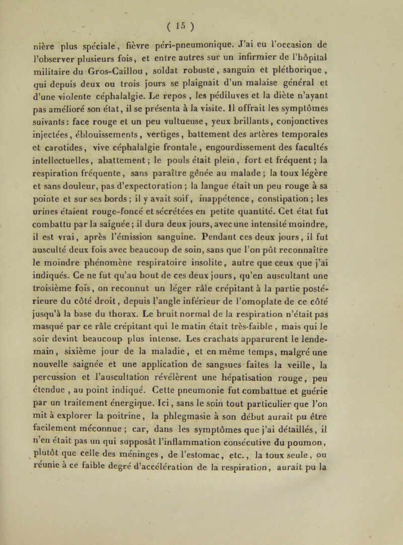 nière plus spéciale, fièvre pe'ri-pneumonique. J’ai eu l’occasion de l’observer plusieurs fois, et entre autres sur un infirmier de l’hôpital militaire du Gros-Caillou, soldat robuste, sanguin et pléthorique , qui depuis deux ou trois Jours se plaignait d’un malaise general et d’une violente ce'phalalgie. Le repos , les pédiluves et la diète n’ayant pas amélioré son état, il se présenta à la visite. Il offrait les symptômes suivants: face rouge et un peu vultueuse, yeux brillants, conjonctives injectées, éblouissements, vertiges, battement des artères temporales et carotides, vive céphalalgie frontale, engourdissement des facultés intellectuelles, abattement ; le pouls était plein , fort et fréquent ; la respiration fréquente, sans paraître gênée au malade; la toux légère et sans douleur, pas d’expectoration ; la langue était un peu rouge à sa pointe et sur ses bords ; il y avait soif, inappétence, constipation ; les urines étaient rouge-foncé et sécrétées en petite quantité. Cet état fut combattu par la saignée ; il dura deux jours, avec une intensité moindre, il est vrai, après l’émission sanguine. Pendant ces deux jours, il fut ausculté deux fois avec beaucoup de soin, sans que l’on pût reconnaître le moindre phénomène respiratoire insolite, autre que ceux que j’ai indiqués. Ce ne fut qu’au bout de ces deux jours, qu’en auscultant une troisième fois, on reconnut un léger râle crépitant à la partie posté- rieure du côté droit, depuis l’angle inférieur de l’omoplate de ce côté jusqu’à la base du thorax. Le bruit normal de la respiration n’était pas masqué par ce râle crépitant qui le malin était très-faible , mais qui le soir devint beaucoup plus intense. Les crachats apparurent le lende- main , sixième jour de la maladie, et en même temps, malgré une nouvelle saignée et une application de sangsues faites la veille, la percussion et l’auscultation révélèrent une hépatisation rouge, peu étendue , au point indiqué. Cette pneumonie fut combattue et guérie par un traitement énergique. Ici, sans le soin tout particulier que l’on mit à explorer la poitrine, la phlegmasie à son début aurait pu être facilement méconnue ; car, dans les symptômes que j’ai détaillés, il n en était pas un qui supposât l’inflammation consécutive du poumon, ^ plutôt que celle des méninges , de l’estomac, etc., la toux seule, ou réunie à ce faible degré d’accélération de la respiration, aurait pu la