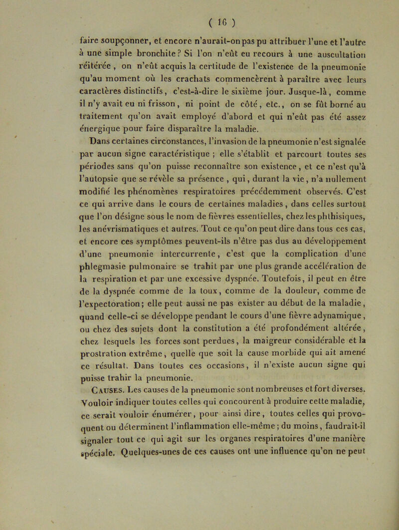 ( 10 ) faire soupçonner, et encore n’aurail-onpaspu attribuer l’une et l’autre à une simple bronchite? Si l’on n’eût eu recours à une auscultation réitérée , on n’eût acquis la certitude de l’existence de la pneumonie qu’au moment où les crachats commencèrent à paraître avec leurs caractères distinctifs, c’est-à-dire le sixième Jour. Jusque-là, comme il n’y avait eu ni frisson, ni point de côté, etc., on se fût borné au traitement qu’on avait employé d’abord et qui n’eût pas été assez énergique pour faire disparaître la maladie. Dans certaines circonstances, l’invasion de la pneumonie n’est signalée par aucun signe caractéristique ; elle s’établit et parcourt toutes ses périodes sans qu’on puisse reconnaître son existence, et ce n’est qu’à l’autopsie que se révèle sa présence , qui, durant la vie, n’a nullement modifié les phénomènes respiratoires précédemment observés. C’est ce qui arrive dans le cours de certaines maladies , dans celles surtout que l’on désigne sous le nom de fièvres essentielles, chez les phthisiques, les anévrismatiques et autres. Tout ce qu’on peut dire dans tous ces cas, et encore ces symptômes peuvent-ils n’être pas dus au développement d’une pneumonie intercurrente, c’est que la complication d’une phlegmasie pulmonaire se trahit par une plus grande accélération de la respiration et par une excessive dyspnée. Toutefois, il peut en être de la dyspnée comme de la toux, comme de la douleur, comme de l’expectoration; elle peut aussi ne pas exister au début de la maladie, quand celle-ci se développe pendant le cours d’une fièvre adynamique, ou chez des sujets dont la constitution a été profondément altérée, chez lesquels les forces sont perdues, la maigreur considérable et la prostration extrême, quelle que soit la cause morbide qui ait amené ce résultat. Dans toutes ces occasions, il n’existe aucun signe qui puisse trahir la pneumonie. Causes. Les causes de la pneumonie sont nombreuses et fort diverses. Vouloir indiquer toutes celles qui concourent à produire cette maladie, ce serait vouloir énumérer, pour ainsi dire, toutes celles qui provo- quent ou déterminent l’inflammation elle-même ; du moins, faudrait-il signaler tout ce qui agit sur les organes respiratoires d’une manière spéciale. Quelques-unes de ces causes ont une influence qu’on ne peut