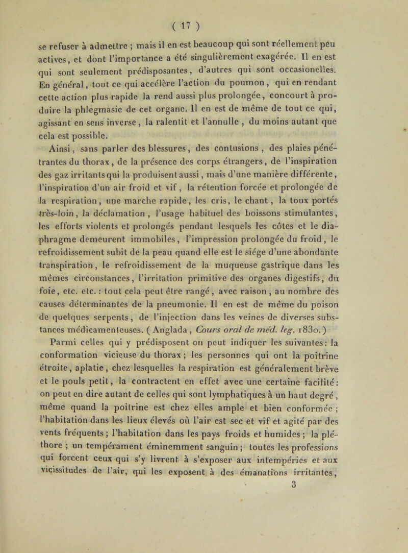 se refuser à admettre ; mais il en est beaucoup qui sont réellement peu actives, et dont l’importance a été singulièrement exagérée. ïl en est qui sont seulement prédisposantes, d autres qui sont occasionelles. En général, tout ce qui accélère l’action du poumon, qui en rendant cette action plus rapide la rend aussi plus prolongée, concourt à pro- duire la phlegmasie de cet organe. 11 en est de même de tout ce qui, agissant en sens inverse, la ralentit et l’annulle , du moins autant que cela est possible. Ainsi, sans parler des blessures , des contusions , des plaies péné- trantes du thorax, de la présence des corps étrangers, de l’inspiration des gaz irritants qui la produisent aussi, mais d’une manière différente, l’inspiration d’un air froid et vif, la rétention forcée et prolongée de la respiration, une marche rapide, les cris, le chant, la toux portés très-loin, la déclamation, l’usage habituel des boissons stimulantes, les efforts violents et prolongés pendant lesquels les côtes et le dia- phragme demeurent immobiles, l’impression prolongée du froid , le refroidissement subit de la peau quand elle est le siège d’une abondante transpiration, le refroidissement de la muqueuse gastrique dans les mêmes circonstances, l’irritation primitive des organes digestifs, du foie, etc. etc. : tout cela peut être rangé, avec raison , au nombre des causes déterminantes de la pneumonie. Il en est de même du poison de quelques serpents, de l’injection dans les veines de diverses subs- tances médicamenteuses. ( Anglada, Cours oral de me'd. leg. i83o.) Parmi celles qui y prédisposent on peut indiquer les suivantes; la conformation vicieuse du thorax ; les personnes qui ont la poitrine étroite, aplatie, chez lesquelles la respiration est généralement brève et le pouls petit, la contractent en effet avec une certaine facilité: on peut en dire autant de celles qui sont lymphatiques à un haut degré , même quand la poitrine est chez elles ample et bien conformée ; l’habitation dans les lieux élevés où l’air est sec et vif et agité par des vents fréquents ; l’habitation dans les pays froids et humides ; la plé- thore ; un tempérament éminemment sanguin; toutes les professions qui forcent ceux qui s’y livrent à s’exposer aux intempéries et aux vicissitudes de l’air, qui les exposent à des émanations irritantes, 3