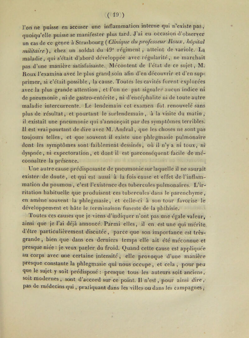 l’on ne puisse en accuser une inflammation interne qui n’existe pas, quoiqu’elle puisse se manifester plus tard. J’ai eu occasion d’observer un cas de ce genre à Strasbourg ( Clinique du professeur Roux, hôpital militaire), chez un soldat du 49' re'gimenl , atteint de variole. La maladie, qui s’etait d’abord dc'veloppée avec régularité', ne marchait pas d’une manière satisfaisante. Mécontent de l’état de ce sujet, M. Roux l’examina avec le plus grand soin afin d’en découvrir et d’en sup- primer, si c’était possible , la cause. Toutes les cavités furent explorées avec la plus grande attention, et l’on ne put signaler aucun indice ni de pneumonie , ni de gastro-entérite , ni d’encéphalite ni de toute autre maladie intercurrente. Le lendemain cet examen fut renouvelé sans plus de résultat, et pourtant le surlendemain, à la visite du matin , il existait une pneumonie qui s’annonçait par des symptômes terribles. 11 est vrai pourtant de dire avec M. Andral, que les choses ne sont pas toujours telles, et que souvent il existe une phlegmasie pulmonaire dont les symptômes sont faiblement dessinés, où il n’y a ni toux, ni dyspnée, ni expectoration, et dont il est parconséquent facile de mé- connaître la présence. Une autre cause prédisposante de pneumonie sur laquelle il ne saurait exister de doute, et qui est aussi à la fois cause et effet de l’inflam- mation du poumon , c’est l’existence des tubercules pulmonaires. L’ir- ritation habituelle que produisent ces tubercules dans le parenchyme, en amène souvent la phlegmasie, et celle-ci à son tour favorise le développement et hâte le terminaison funeste de la phthisie. Toutes ces causes que je viens d’indiquer n’ont pas une égale valeur, ainsi que je l’ai déjà annoncé. Parmi elles, il en est une qui mérite, d’être particulièrement discutée, parce que son importance est très- grande , bien que dans ces derniers temps elle ait été méconnue et presque niée : je veux parler du froid. Quand cette cause est appliquée au corps avec une certaine intensité, elle provoque d’une manière presque constante la phlegmasie qui nous occupe , et cela , pour peu que le sujet y soit prédisposé : presque tous les auteurs soit anciens, soit modernes, sont d’accord sur ce point. Il n’est, pour ainsi dire,* pas de médecins qui, pratiquant dans les villes ou dans les campagnes,