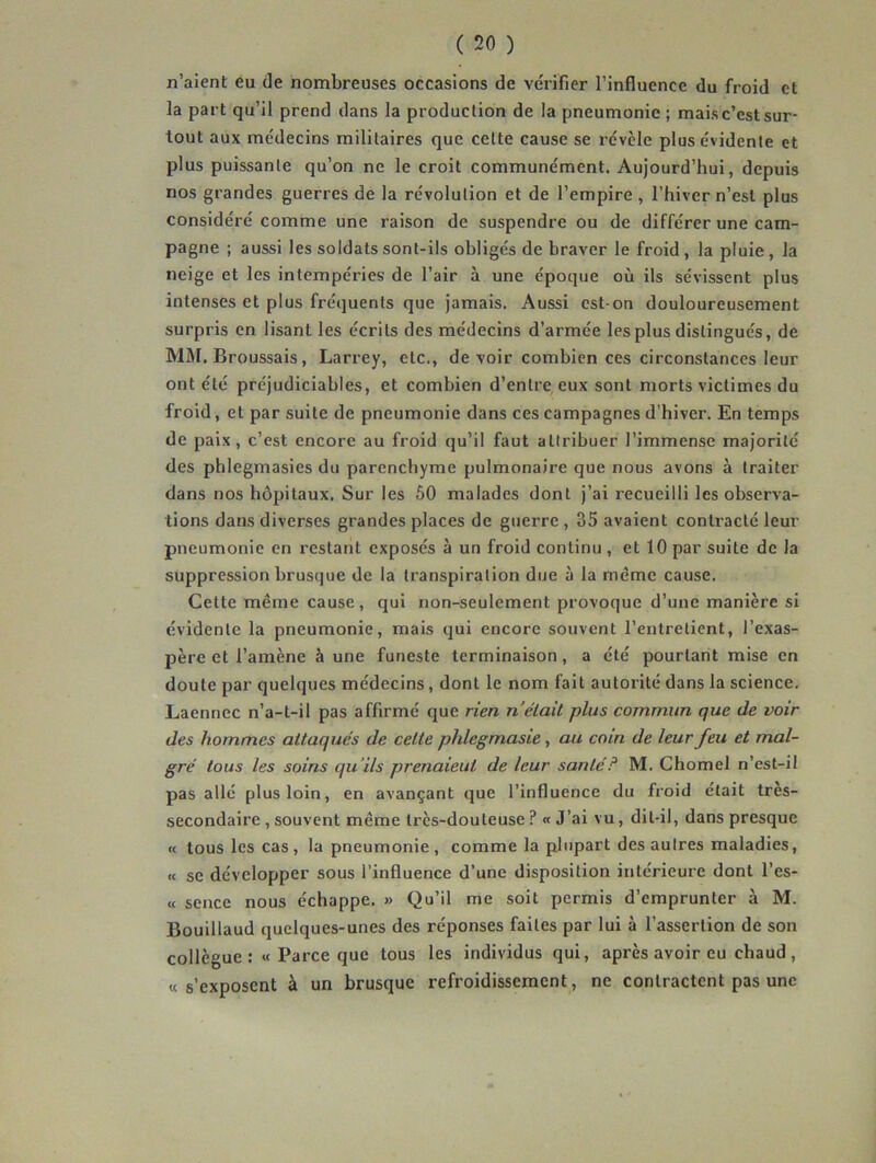 n’aient eu de nombreuses occasions de ve'rifier l’influence du froid et la part qu’il prend dans la production de la pneumonie ; mais c’est sur- tout aux me'decins militaires que cette cause se révèle plus évidente et plus puissante qu’on ne le croit communément. Aujourd’hui, depuis nos grandes guerres de la révolution et de l’empire , l’hiver n’est plus considéré comme une raison de suspendre ou de différer une cam- pagne ; aussi les soldats sont-ils obligés de braver le froid, la pluie, la neige et les intempéries de l’air à une époque où ils sévissent plus intenses et plus fréquents que jamais. Aussi est-on douloureusement surpris en lisant les écrits des médecins d’armée les plus distingués, de MM. Broussais, Larrey, etc., de voir combien ces circonstances leur ont été préjudiciables, et combien d’entre eux sont morts victimes du froid, et par suite de pneumonie dans ces campagnes d’hiver. En temps de paix, c’est encore au froid qu’il faut attribuer l’immense majorité des phlegmasies du parenchyme pulmonaire que nous avons à traiter dans nos hôpitaux. Sur les 60 malades dont j’ai recueilli les observa- tions dans diverses grandes places de guerre, 35 avaient contracté leur pneumonie en restant exposés à un froid continu , et 10 par suite de la suppression brusque de la transpiration due à la même cause. Cette meme cause, qui non-seulement provoque d’une manière si évidente la pneumonie, mais qui encore souvent l’entretient, l’exas- père et l’amène à une funeste terminaison, a été pourtant mise en doute par quelques médecins, dont le nom fait autorité dans la science. Laennec n’a-t-il pas affirmé que rien n était plus commun que de voir des hommes attaqués de cette phlegmasie, au coin de leur feu et mal- gré tous les soins qu’ils prenaieui de leur santé? M. Chomel n’est-il pas allé plus loin, en avançant que l’influence du froid était très- secondaire , souvent même très-douteuse ? « J’ai vu, dit-il, dans presque « tous les cas, la pneumonie, comme la plupart des autres maladies, « se développer sous l’influence d’une disposition intérieure dont l’es- « sence nous échappe. » Qu’il me soit permis d’emprunter à M. Bouillaud quelques-unes des réponses faites par lui à l’assertion de son collègue: « Parce que tous les individus qui, après avoir eu chaud, «s’exposent à un brusque refroidissement, ne contractent pas une