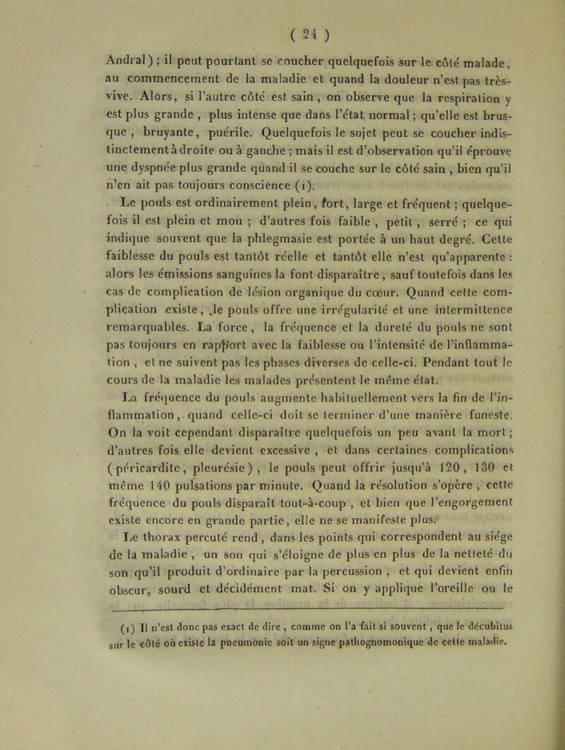 Andral) ; il peut pourtant se coucher quelquefois sur le côté malade, au commencement de la maladie et quand la douleur n’est pas très- vive. Alors, si l’autre côté est sain, on observe que la respiration y est plus grande , plus intense que dans l’état normal ; qu’elle est brus- que , bruyante, puérile. Quelquefois le sujet peut se coucher indis- tinctement à droite ou à gauche ; mais il est d’observation qu’il éprouve une dyspnée plus grande quand il se couche sur le côté sain , bien qu’il n’en ait pas toujours conscience (i). Le pouls est ordinairement plein, fort, large et fréquent ; quelque- fois il est plein et mou ; d’autres fois faible , petit , serré ; ce qui indique souvent que la phlegmasie est portée à un haut degré. Cette faiblesse du pouls est tantôt réelle et tantôt elle n’est qu’apparente : alors les émissions sanguines la font disparaître, sauf toutefois dans les cas de complication de lésion organique du cœur. Quand cette com- plication existe, .le pouls offre une irrégularité et une intermittence remarquables. La force , la fréquence et la dureté du pouls ne sont pas toujours en rap'Jtort avec la faiblesse ou l’intensité de l’inflamma- tion , et ne suivent pas les phases diverses de celle-ci. Pendant tout le cours de la maladie les malades présentent le meme état. La frétjuence du pouls augmente habituellement vers la fin de l’in- flammation, quand celle-ci doit se terminer d’une manière funeste. On la voit cependant disparaître quelquefois un peu avant la mort ; d'autres fois elle devient excessive , et dans certaines complications (péricardite, pleurésie), le pouls peut offrir jusqu’à 120, 130 et même 140 pulsations par minute. Quand la résolution s’opère , cette fréquence du pouls disparaît tout-à-coup , et bien que l’engorgement existe encore en grande partie, elle ne se manifeste plus. Le thorax percuté rend , dans les points qui correspondent au siège de la maladie , un son qui s’éloigne de plus en plus de la netteté du son qu’il produit d’ordinaire par la percussion , et qui devient enfin obscur, sourd et décidément mat. Si on y applique l’oreille ou le (i) Il n’csl donc pas exact de dire , comme on l’a fait si souvent, que le ddeubilus sur le côté où existe la pneumonie soit un signe pathognomonique de celle maladie.