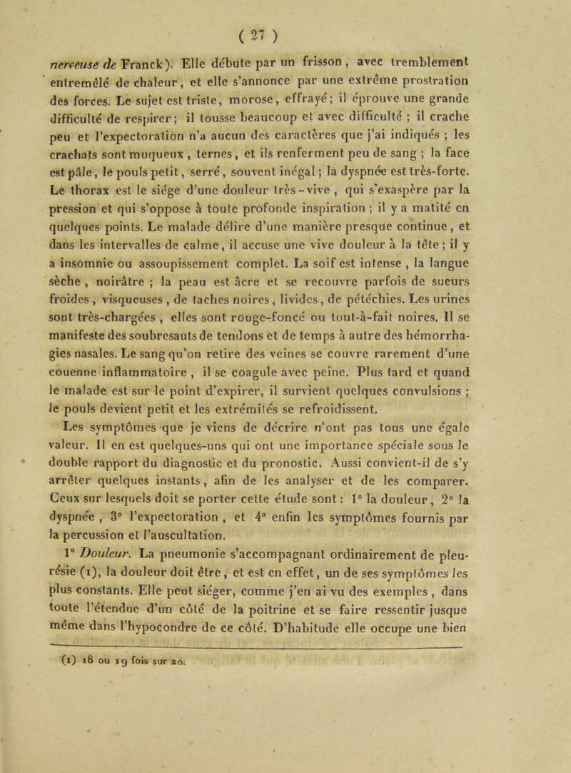 nerveuse de Ytdinck). Elle dc'bute par un frisson, avec tremblement ' entremêlé de chaleur, et elle s’annonce par une extrême prostration des forces. Le sujet est triste, morose, effrayé; il éprouve une grande difficulté de respirer; il tousse beaucoup et avec difficulté ; il crache peu et l’expectoration n’a aucun des cai'actères que j’ai indiqués ; les crachats sont muqueux , ternes, et ils renferment peu de sang ; la face est pâle, le pouls petit, serré, souvent inégal ; la dyspnée est très-forte. Le thorax est le siège d’une douleur très-vive , qui s’exaspère par la pression et qui s’oppose à toute profonde inspiration ; il y a matité en quelques points. Le malade délire d’une manière presque continue, et dans les intervalles de calme, il accuse une vive douleur à la tête ; il y a insomnie ou assoupissement complet. La soif est intense , la langue sèche , noirâtre ; la peau est âcre et se recouvre parfois de sueurs froides , visqueuses , de taches noires, livides, de pétéchies. Les urines sont très-chargées , elles sont rouge-foncé ou toul-à-fait noires. Il se manifeste des soubresauts de tendons et de temps à autre des hémorrha- gies nasales. Le sang qu’on retire des veines se couvre rarement d’une couenne inflammatoire , il se coagule avec peine. Plus tard et quand le malade est sur le point d’expirer, il survient quelques convulsions ; le pouls devient petit et les extrémités se refroidissent. Les symptômes que je viens de décrire n’ont pas tous une égale valeur. Il en est quelques-uns qui ont une importance spéciale sous le double rapport du diagnostic et du pronostic. Aussi convient-il de s’y arrêter quelques instants, afin de les analyser et de les comparer. Ceux sur lesquels doit se porter cette étude sont : 1“ la douleur, 2“ la dyspnée , 3” l’expectoration , et 4“ enfin les symptômes fournis par la percussion et l’auscultation. 1“ Douleur. La pneumonie s’accompagnant ordinairement de pleu- résie (i), la douleur doit être , et est en effet, un de ses symptômes les plus constants. Elle peut siéger, comme j’en ai vu des exemples , dans toute l’étendue d’un côté de la poitrine et se faire ressentir jusque même dans l’hypocondre de ce côté. D’habitude elle occupe une bien (i) i8 ou ig fois sur 20.