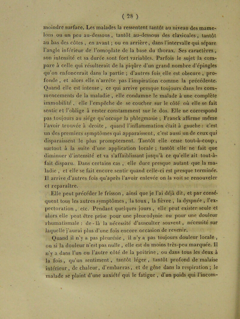 moindre surface. Les malades la ressentent tantôt au niveau des mame- lons ou un peu au-dessous , tantôt au-dessous des clavicules , tantôt au bas des côtes , en avant ; ou en arrière, dans l’intervalle qui sépare l’angle inférieur de l’omoplate de la base du thorax. Ses caractères, son intensité et sa durée sont fort variables. Parfois le sujet la com- pare à celle qui résulterait de la piqûre d’un grand nombre d’épingles qu’on enfoncerait dans la partie ; d’autres fois^ elle est obscure , pro- fonde , et alors elle n’ai’rête pas l’inspiration comme la précédente. Quand elle est intense , ce qui arrive presque toujours dans les com- mencements de la maladie , elle condamne le malade à une complète immobilité , elle l’empêche de se coucher sur le côté où elle se fait sentir et l’oblige à rester constamment sur le dos. Elle ne correspond pas toujours au siège qu’occupe la phlegmasie ; Franck affirme même l’avoir trouvée à droite, quand l’inflammation était à gauche: c’est un des premiers symptômes qui apparaissent, c’est aussi un de ceux qui disparaissent le plus promptement. Tantôt elle cesse tout-à-coup , surtout à la suite d’une application locale ; tantôt elle ne fait que diminuer d’intensité et va s’affaiblissant jusqu’à ce qu’elle ait tout-à- fait disparu. Dans certains cas , elle dure presque autant que la ma- ladie , et elle se fait encore sentir quand celle-ci est presque terminée. 11 arrive d’autres fois qu’après l’avoir enlevée on la voit se renouveler et reparaître. Elle peut précéder le frisson , ainsi que je l’ai déjà dit, et par consé- quent tous les autres symptômes , la toux , la fièvre , la dyspnée , l’ex- pectoration , etc. Pendant quelques jours , elle peut exister seule et alors elle peut être prise pour une pleurodynie ou pour une douleur rhumatismale: de-là la nécessité d’ausculter souvent, nécessité sur laquelle j’aurai plus d’une fois encore occasion de revenir. Quand il n’y a pas pleurésie , il n’y a pas toujours douleur locale , ou si la douleur n’est pas nulle, elle est du moins très-peu marquée. Il n’y a dans l’un ou l’autre côté de la poitrine, ou dans tous les deux à la fois , qu’un sentiment, tantôt léger , tantôt profond de malaise intérieur, de chaleur, d’embarras, et de gêne dans la respiration ; le malade se plaint d’une anxiété qui le fatigue , d’un poids qui l’incom-