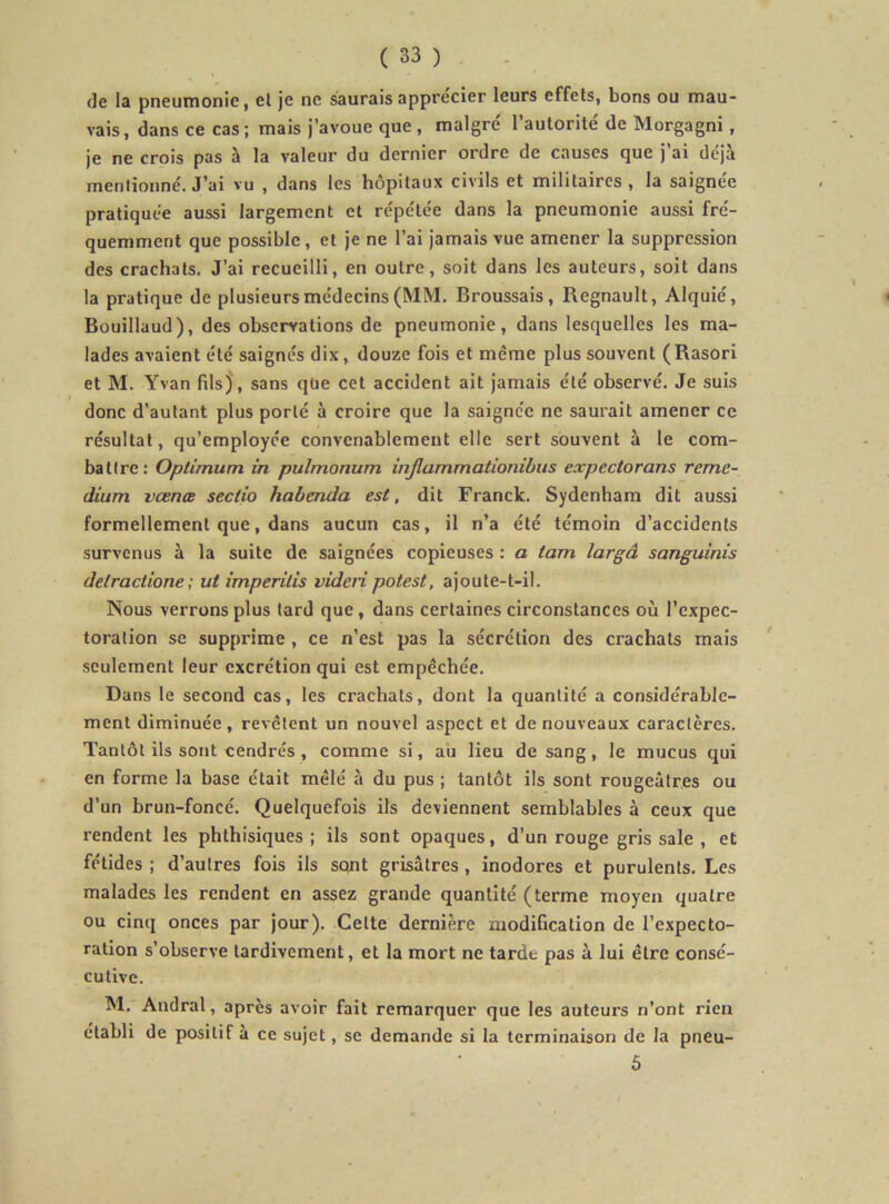 de la pneumonie, el je ne saurais apprécier leurs effets, bons ou mau- vais, dans ce cas ; mais j’avoue que , maigre 1 autorité de Morgagni, je ne crois pas à la valeur du dernier ordre de causes que j’ai déjà menlionné. J’ai vu , dans les hôpitaux civils et militaires, la saignée pratiquée aussi largement et répétée dans la pneumonie aussi fré- quemment que possible, et je ne l’ai jamais vue amener la suppression des crachats. J’ai recueilli, en outre, soit dans les auteurs, soit dans la pratique de plusieurs médecins (MM. Broussais, Régnault, Alquié, Buuillaud), des observations de pneumonie, dans lesquelles les ma- lades avaient été saignés dix, douze fois et même plus souvent (Rasori et M. Yvan fils), sans que cet accident ait jamais été observé. Je suis donc d’autant plus porté à croire que la saignée ne saurait amener ce résultat, qu’employée convenablement elle sert souvent à le com- battre: Optimum in pulmonum injlammationibus expectorans reme- dium vœnœ sectio habenda est, dit Franck. Sydenham dit aussi formellement que, dans aucun cas, il n’a été témoin d’accidents survenus à la suite de saignées copieuses : a tam largâ sanguinis detraclione; ut imperitis videti potest, ajoute-t-il. Nous verrons plus lard que, dans certaines circonstances où l’expec- toration se supprime , ce n’est pas la sécrétion des crachats mais ' seulement leur excrétion qui est empêchée. Dans le second cas, les crachats, dont la quantité a considérable- ment diminuée, revêtent un nouvel aspect et de nouveaux caractères. Tantôt ils sont cendrés, comme si, au lieu de sang, le mucus qui en forme la base était mêlé à du pus ; tantôt ils sont rougeâtres ou d’un brun-foncé. Quelquefois ils deviennent semblables à ceux que rendent les phthisiques ; ils sont opaques, d’un rouge gris sale , et fétides ; d’autres fois ils sont grisâtres , inodores et purulents. Les malades les rendent en assez grande quantité (terme moyen quatre ou cinq onces par jour). Celte dernière modification de l’expecto- ration s’observe tardivement, et la mort ne tarde pas à lui être consé- cutive. M. Andral, après avoir fait remarquer que les auteurs n’ont rien établi de positif à ce sujet, se demande si la terminaison de la pneu- 5