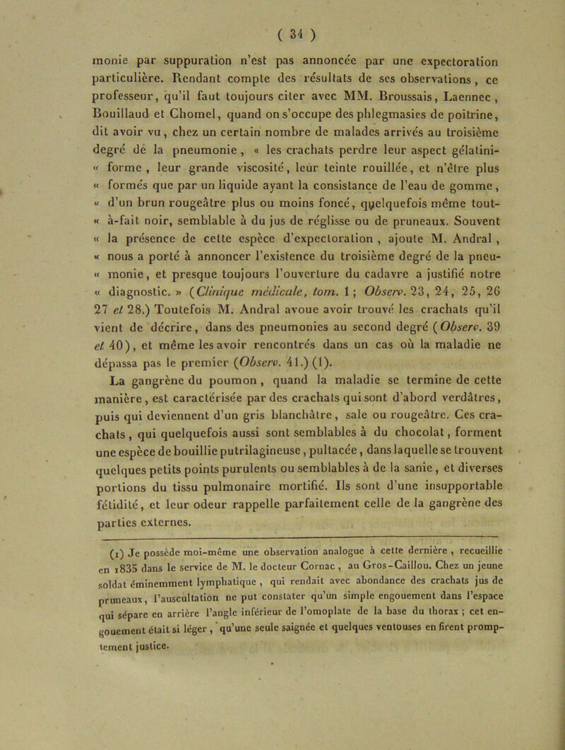 monie par suppuration n’est pas annoncée par une expectoration particulière. Rendant compte des résultats de scs observations , ce professeur, qu’il faut toujours citer avec MM. Broussais, Laennec , Bouillaud et Chomel, quand on s’occupe des phlegmasics de poitrine, dit avoir vu, chez un certain nombre de malades arrivés au troisième degré dé la pneumonie, « les crachats perdre leur aspect gélatini- « forme , leur grande viscosité, leur teinte rouillée, et n’être plus « formés que par un liquide ayant la consistance de l’eau de gomme, « d’un brun rougeâtre plus ou moins foncé, quelquefois même tout- <f à-fait noir, semblable à du jus de réglisse ou de pruneaux. Souvent « la présence de cette espece d’expectoration , ajoute M. Andral , « nous a porté à annoncer l’existence du troisième degré de la pneu- « monie, et presque toujours l’ouverture du cadavre a justifié notre « diagnostic. » (^Clinique médicale, tom. 1; Observ. 24, 25, 26 27 et 28.) Toutefois M. Andral avoue avoir trouvé les crachats qu’il vient de décrire, dans des pneumonies au second degré (Obserç. 39 et 40), et même les avoir rencontrés dans un cas où la maladie ne dépassa pas le premier {Observ. 41.) (1). La gangrène du poumon , quand la maladie se termine de cette manière, est caractérisée par des crachats qui sont d’abord verdâtres, puis qui deviennent d’un gris blanchâtre, sale ou rougeâtre. Ces cra- chats , qui quelquefois aussi sont semblables à du chocolat, forment une espèce de bouillie putrilagineuse, pultacée, dans laquelle se trouvent quelques petits points purulents ou semblables à de la sanie, et diverses portions du tissu pulmonaire mortifié. Ils sont d’une insupportable fétidité, et leur odeur rappelle parfaitement celle de la gangrène des parties externes. (i) Je possède moi-même une observation analogue à celte dernière , recueillie en i835 dans le service de M. le docteur Cornac , au Gros-Caillou. Chez un jeune soldat éminemment lymphatique , qui rendait avec abondance des crachats jus de pruneaux, l’auscultation ne put constater qu’un simple engouement dans l’espace qui sépare en arrière l’angle inférieur de l’omoplate de la hase du thorax ; cet en- gouement était si léger , qu’une seule saignée et quelques ventouses en firent promp- tement justice.