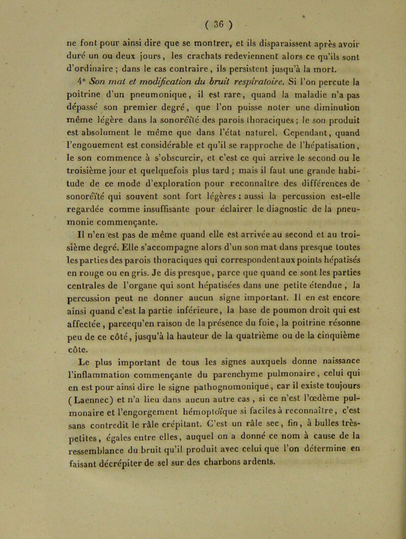 ne font pour ainsi dire que se montrer, et ils disparaissent apres avoir duré un ou deux jours, les crachats redeviennent alors ce qu’ils sont d’ordinaire ; dans le cas contraire, ils persistent jusqu’à la mort. 4° Son mai et modification du bruit respiratoire. Si l’on percute la poitrine d’un pneumonique, il est rare, quand la maladie n’a pas dépassé son premier degré, que l’on puisse noter une diminution même légère dans la sonoré'ilé des parois thoraciques ; le son produit est absolument le même que dans l’état naturel. Cependant, quand l’engouement est considérable et qu’il se rapproche de l’hépatisation, le son commence à s’obscurcir, et c’est ce qui arrive le second ou le troisième Jour et quelquefois plus tard ; mais il faut une grande habi- tude de ce mode d’exploration pour reconnaître des différences de sonoré’ité qui souvent sont fort légères : aussi la percussion est-elle regardée comme insuffisante pour éclairer le diagnostic de la pneu- monie commençante. Il n’en est pas de même quand elle est arrivée au second et au troi- sième degré. Elle s’accompagne alors d’un son mat dans presque toutes les parties des parois thoraciques qui correspondentaux points hépatisés en rouge ou en gris. Je dis presque, parce que quand ce sont les parties centrales de l’organe qui sont hépatisées dans une petite étendue , la percussion peut ne donner aucun signe important. Il en est encore ainsi quand c’est la partie inférieure, la base de poumon droit qui est affectée , pareequ’en raison de la présence du foie, la poitrine résonne peu de ce côté, jusqu’à la hauteur de la quatrième ou de la cinquième côte. Le plus important de tous les signes auxquels donne naissance l’inflammation commençante du parenchyme pulmonaire, celui qui en est pour ainsi dire le signe pathognomonique, car il existe toujours (Laennec) et n’a lieu dans aucun autre cas , si ce n’est l’œdème pul- monaire et l’engorgement hémoptoïque si faciles à reconnaître, c’est sans contredit le râle crépitant. C’est un râle sec, fin, à bulles très- petites, égales entre elles, auquel on a donné ce nom à cause de la ressemblance du bruit qu’il produit avec celui que l’on détermine en faisant décrépiter de sel sur des charbons ardents.