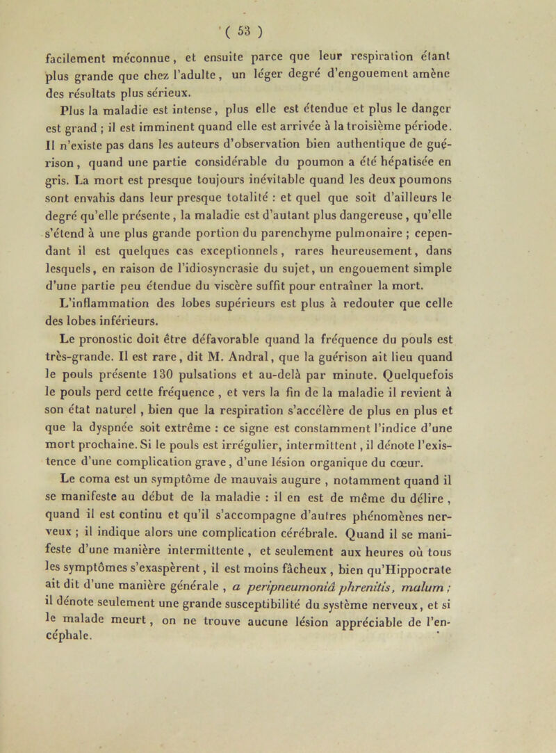 facilement me'connue, et ensuite parce que leur respiration e'Iant plus grande que chez l’adulte, un léger degré d’engouement amène des résultats plus sérieux. Plus la maladie est intense, plus elle est étendue et plus le danger est grand ; il est imminent quand elle est arrivée à la troisième période. Il n’existe pas dans les auteurs d’observation bien authentique de gué- rison , quand une partie considérable du poumon a été hépatisée en gris. La mort est presque toujours inévitable quand les deux poumons sont envahis dans leur presque totalité : et quel que soit d’ailleurs le degré qu’elle présente , la maladie est d’autant plus dangereuse, qu’elle s’étend à une plus grande portion du parenchyme pulmonaire ; cepen- dant il est quelques cas exceptionnels, rares heureusement, dans lesquels, en raison de l’idiosyncrasie du sujet, un engouement simple d’une partie peu étendue du viscère suffit pour entraîner la mort. L’inflammation des lobes supérieurs est plus à redouter que celle des lobes inférieurs. Le pronostic doit être défavorable quand la fréquence du pouls est très-grande. Il est rare, dit M. Andral, que la guérison ait lieu quand le pouls présente 130 pulsations et au-delà par minute. Quelquefois le pouls perd cette fréquence , et vers la fin de la maladie il revient à son état naturel , bien que la respiration s’accélère de plus en plus et que la dyspnée soit extrême ; ce signe est constamment l’indice d’une mort prochaine. Si le pouls est irrégulier, intermittent, il dénote l’exis- tence d’une complication grave, d’une lésion organique du cœur. Le coma est un symptôme de mauvais augure , notamment quand il se manifeste au début de la maladie : il en est de même du délire , quand il est continu et qu’il s’accompagne d’autres phénomènes ner- veux ; il indique alors une complication cérébrale. Quand il se mani- feste d’une manière intermittente , et seulement aux heures où tous les symptômes s’exaspèrent, il est moins fâcheux , bien qu’Hippocrate ait dit d’une manière générale , a peripneumoniâ phrenitis, malum ; il dénote seulement une grande susceptibilité du système nerveux, et si le malade meurt, on ne trouve aucune lésion appréciable de l’en- céphale.