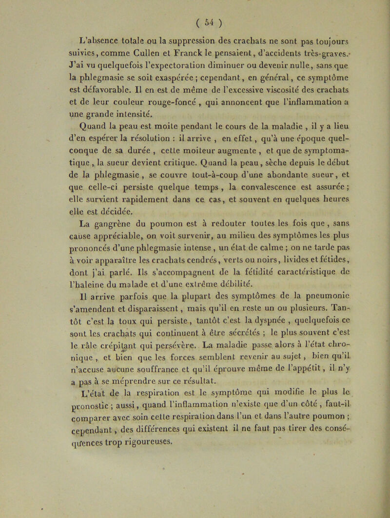 L’absence totale ou la suppression des crachats ne sont pas toujours suivies, comme Cullen et Franck le pensaient, d’accidents très-graves.- J’ai vu quelquefois l’expectoration diminuer ou devenir nulle, sans que la phlegmasie se soit exaspérée; cependant, en général, ce symptôme est défavorable. Il en est de même de l’excessive viscosité des crachats et de leur couleur rouge-foncé , qui annoncent que l’inflammation a une grande intensité. Quand la peau est moite pendant le cours de la maladie , il y a lieu d’en espérer la résolution : il arrive , en effet, qu’à une époque quel- conque de sa durée , cette moiteur augmente , et que de symptoma- tique , la sueur devient critique. Quand la peau, sèche depuis le début de la phlegmasie, se couvre tout-à-coup d’une abondante sueur, et que celle-ci persiste quelque temps , la convalescence est assurée ; elle survient rapidement dans ce cas, et souvent en quelques heures elle est décidée. La gangrène du poumon est à redouter toutes les fois que , sans cause appréciable, on voit survenir, au milieu des symptômes les plus prononcés d’une phlegmasie intense , un état de calme ; on ne tarde pas à voir apparaître les crachats cendrés, verts ou noirs, livides et fétides, dont j’ai parlé. Ils s’accompagnent de la fétidité caractéristique de l’haleine du malade et d’une extrême débilité. Il arrive parfois que la plupart des symptômes de la pneumonie s’amendent et disparaissent, mais qu’il en reste un ou plusieurs. Tan- tôt c’est la toux qui persiste, tantôt c’est la dyspnée , quelquefois ce sont les crachats qui continuent à être sécrétés ; le plus souvent c’est le râle crépitant qui persévère. La maladie passe alors à l’état chro- nique , et bien que les forces semblent revenir au sujet, bien qu’il n’accuse aucune souffrance et qu’il éprouve même de l’appétit, il n’y a pas à se méprendre sur ce résultat. L’état de la respiration est le symptôme qui modifie le plus le pronostic ; aussi, quand l’inflammation n’existe que d’un côté , faut-il comparer avec soin cette respiration dans l’un et dans l’autre poumon ; cependant, des différences qui existent il ne faut pas tirer des consé- qifences trop rigoureuses.