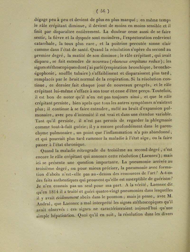 dégage peu à peu et devient de plus en plus marqué ; en même temps le râle crépitant diminue, il devient de moins en moins sensible et il finit par disparaître entièrement. La douleur cesse aussi de se faire sentir, la fièvre et la dyspnée sont moindres, l’expectoration redevient catarrhale, la toux plus rare, et la poitrine percutée sonne clair comme dans l’état de santé. Quand la résolution s’opère du second au premier degré, la matité de son diminue ; le râle crépitant , qui avait disparu , se fait entendre dé nouveau (^rhoncus crepitans redux') ; les signes stéthoscopiques dont j’ai parlé (respiration bronchique, broncho- égophonie , souffle tubaire) s’affaiblissent et disparaissent plus tard, remplacés par le bruit normal de la respiration. Si la résolution con- tinue , ce dernier fait chaque jour de nouveaux progrès, et le râle crépitant lui-même s’efface à son tour et cesse d’être perçu. Toutefois, il est bon de noter qu’il n’en est pas toujours ainsi, et que le râle crépitant persiste, bien après que tous les autres symptômes n’existent plus ; il continue à .se faire entendre, mêlé au bruit d’expansion pul- monaire, avec peu d’intensité il est vrai et dans une étendue variable. Tant qu’il persiste, il n’est pas permis de regarder la phlegmasie comme tout-à-fait guérie; il y a encore profondément dans le paren- chyme pulmonaire , un point que l’inflammation n’a pas abandonné, et qui pourrait plus tard ramener la maladie à l’état aigu, ou la faire passer à l’état chronique. Quand la maladie rétrograde du troisième au second degré , c’est encore le râle crépitant qui annonce cette résolution (Laennec) ; mais ici se présente une question importante. La pneumonie arrivée au troisième degré, ou pour mieux préciser, la pneumonie avec forma- ' lion d’abcès n’est-elle pas au-dessus des ressources de I art ? A-t-on des faits authentiques qui prouvent qu’elle est susceptible de guérison? Je n’en connais pas un seul pour ma part. A la vérité, Laennec dit qu’en 1814 il a traité et guéri quatre-vingt pneumonies dans lesquelles il y avait évidemment abcès dans le poumon ; mais je pense, avec M. Andral, que Laennec a mal interprété les signes stéthoscopiques qu’il avait observés : ces signes ne caractériseraient aujourd’hui qu’une simple hépatisation. Quoi qu’il en soit, la résolution dans les divers