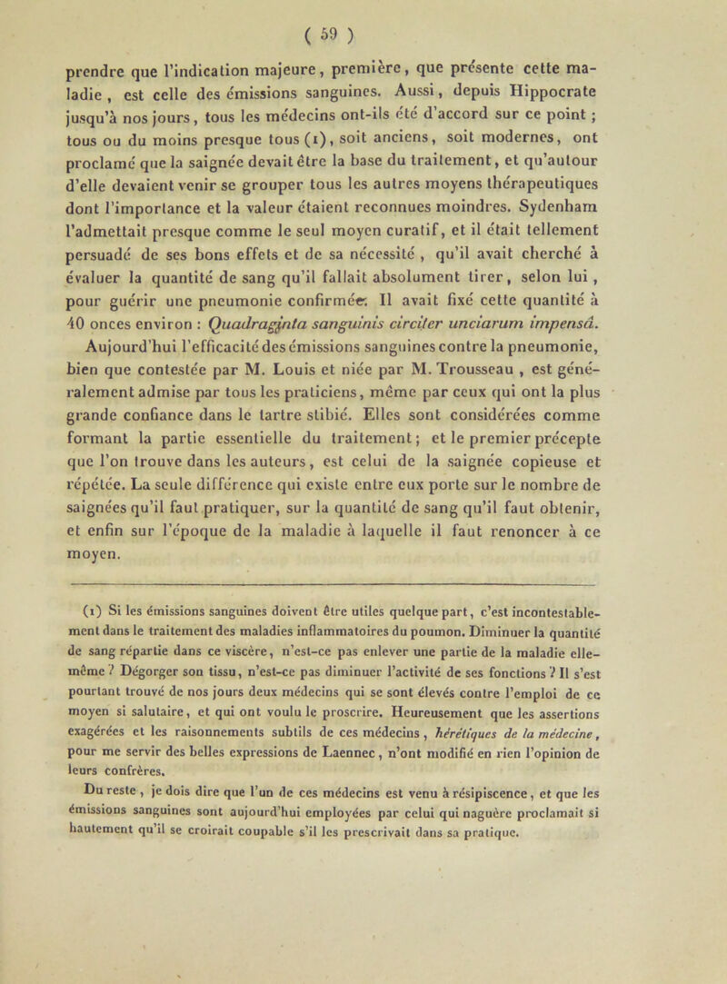 ( 69 ) prendre que l’indication majeure, première, que pre'sente cette ma- ladie , est celle des e'missions sanguines. Aussi, depuis Hippocrate jusqu’à nos jours, tous les médecins ont-ils etc d accord sur ce point ; tous ou du moins presque tous(i), soit anciens, soit modernes, ont proclame' que la saigne'e devait être la base du traitement, et qu’autour d’elle devaient venir se grouper tous les autres moyens thérapeutiques dont l’importance et la valeur étaient reconnues moindres. Sydenham l’admettait presque comme le seul moyen curatif, et il était tellement persuadé de ses bons effets et de sa nécessité , qu’il avait cherché à évaluer la quantité de sang qu’il fallait absolument tirer, selon lui, pour guérir une pneumonie confirmée'. Il avait fixé cette quantité à 40 onces environ : Quadragj,nta sanguinis circiler unciarum impensâ. Aujourd’hui l’efficacité des émissions sanguines contre la pneumonie, bien que contestée par M. Louis et niée par M. Trousseau , est géné- ralement admise par tous les praticiens, même par ceux qui ont la plus grande confiance dans le tartre stibié. Elles sont considérées comme formant la partie essentielle du traitement; et le premier précepte que l’on trouve dans les auteurs, est celui de la saignée copieuse et répétée. La seule différence qui existe entre eux porte sur le nombre de saignées qu’il faut pratiquer, sur la quantité de sang qu’il faut obtenir, et enfin sur l’époque de la maladie à laquelle il faut renoncer à ce moyen. (i) Si les émissions sanguines doivent être utiles quelque part, c’est incontestable- ment dans le traitement des maladies inflammatoires du poumon. Diminuer la quantité de sang répartie dans ce viscère, n’est-ce pas enlever une partie de la maladie elle- même Dégorger son tissu, n’est-ce pas diminuer l’activité de ses fonctions i II s’est pourtant trouvé de nos jours deux médecins qui se sont élevés contre l’emploi de ce moyen si salutaire, et qui ont voulu le proscrire. Heureusement que les assertions exagérées et les raisonnements subtils de ces médecins, hérétiques de la médecine, pour me servir des belles expressions de Laennec, n’ont modifié en rien l’opinion de leurs confrères. Du reste , je dois dire que l’un de ces médecins est venu à résipiscence, et que les émissions sanguines sont aujourd’hui employées par celui qui naguère proclamait si hautement qu’il se croirait coupable s’il les prescrivait dans sa pratique.