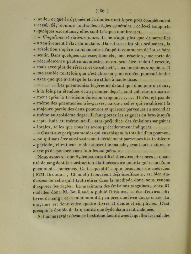 « nulle, et que la dyspne'e et la douleur ont à peu près complètement « cessé. Si, comme toutes les règles générales, celle-ci comporte « quelques exceptions, elles sont très-peu nombreuses. « Cinquième et sixième jours. Il ne s’agit plus que de surveiller « attentivement l’état du malade. Dans les cas les plus ordinaires, la « résolution s’opère rapidement et l’appétit commence déjà à se faire « sentir. Dans quelques cas exceptionnels, une réaction, une sorte de « récrudescence peut se manifester, et on peut être réduit à revenir, « mais avec plus de réserve et de sobriété, aux émissions sanguines. Il « me semble toutefois que c’est alors ou jamais qu’on pourrait tenter « avec quelque avantage le tartre slibié à haute dose. « Les pneumonies légères ne datant que d’un jour ou deux, « à la fois peu étendues et au premier degré , sont enlevées ordinaire- « ment après la troisième émission sanguine Il n’en est pas de « même des pneumonies très-graves, savoir : celles qui envahissent la « majeure partie des deux poumons et qui sont parvenues au second et « même au troisième degré. Il faut porter les saignées du bras jusqu’à «sept, huit et même neuf, sans préjudice des émissions sanguines « locales, telles que nous les avons précédemment indiquées. « Quant aux péripneumonies qui envahissent la totalité d’un poumon, « ou qui sans être aussi vastes sont décidément parvenues à la troisième « période, elles tuent le plus souvent le malade, avant qu’on ait eu le « temps de pousser aussi loin les saignées. » Nous avons vu que Sydenham avait fixé à environ 40 onces la quan^ lité de sang dont la soustraction était nécessaire pour la guérison d’une pneumonie confirmée. Cette quantité, que beaucoup de médecins ( MM. Broussais , Chomel ) trouvaient déjà insuffisante , est bien au- dessous de celle qu’il faut retirer dans la méthode dont nous venons d’exposer les règles. Le maximum des émissions sanguines , chez 57 malades dont M. Bouillaud a publié l’iiistoire , a été d’environ dix livres de sang , et le minimum d’à peu près une livre douze onces. La moyenne est donc entre quatre livres et demie et cinq livres. C’est presque le double de la quantité que Sydenham avait indiquée. Si l’on ne savait d’avance l’extrême facilité avec laquelles les malades