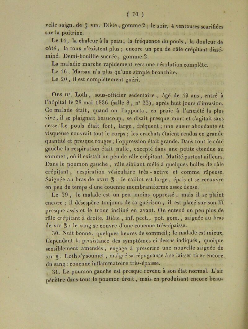 velle saign. de § viii. Dièle , gomme 2 ; le soir, 4 venlouses scarifie'es sur la poitrine. Le 14, la chaleur à la peau, la fréquence du pouls , la douleur de côte', la toux n’existent plus ; encore un peu de râle crépitant dissé- miné, Demi-bouillie sucrée , gomme 2, La maladie marche rapidement vers une résolution complète. Le 16 , Marsau n’a plus qu’une simple bronchite. Le 20 , il est complètement guéri. Obs II'. Loth , sous-officier sédentaire , âgé de 49 ans, entré à l’hôpital le 28 mai 1836 (salle 8 , n® 22), apres huit jours d’invasion. Ce malade était, quand on l’apporta, en proie à l’anxiété la plus vive , il se plaignait beaucoup, se disait presque mort et s’agitait sans cesse. Le pouls était fort, large , fréquent ; une sueur abondante et visqueuse couvrait tout le corps ; les crachats étaient l’endus en grande quantité et presque rouges ; l’oppression était grande. Dans tout le côté gauche la respiration était nulle, excepté dans une petite étendue au sommet, où il existait un peu de râle crépitant. Matité partout ailleurs. Dans le poumon gauche , râle sibilant mêlé à quelques bulles de râle crépitant , respiration vésiculaire très - active et comme râpeuse. Saignée au bras de xviii § ; le caillot est large , épais et se recouvre en peu de temps d’une couenne membraniforme assez dense. Le 29 , le malade est un peu moins oppressé , mais il se plaint encore ; il désespère toujours de sa guérison , il est placé sur son lit presque assis et le tronc incliné en avant. On entend un peu plus de râle crépitant à droite. Diète , inf. pect., pot. gom., saignée au bras de XIV § : le sang se couvre d’une couenne très-épaisse, 30. Nuit bonne, quelques heures de sommeil ; le malade est mieux. Cependant la persistance des symptômes ci-dessus indiqués , quoique sensiblement amendés , engage à prescrire une nouvelle saignée de xii §. Loth s’y soumet, malgré sa répugnance à se laisser tirer encore du sang: couenne inflammatoire très-épaisse. 31, Le poumon gauche est presque revenu à son état normal. L’air pénètre dans tout le poumon droit, mais en produisant encore beau-r