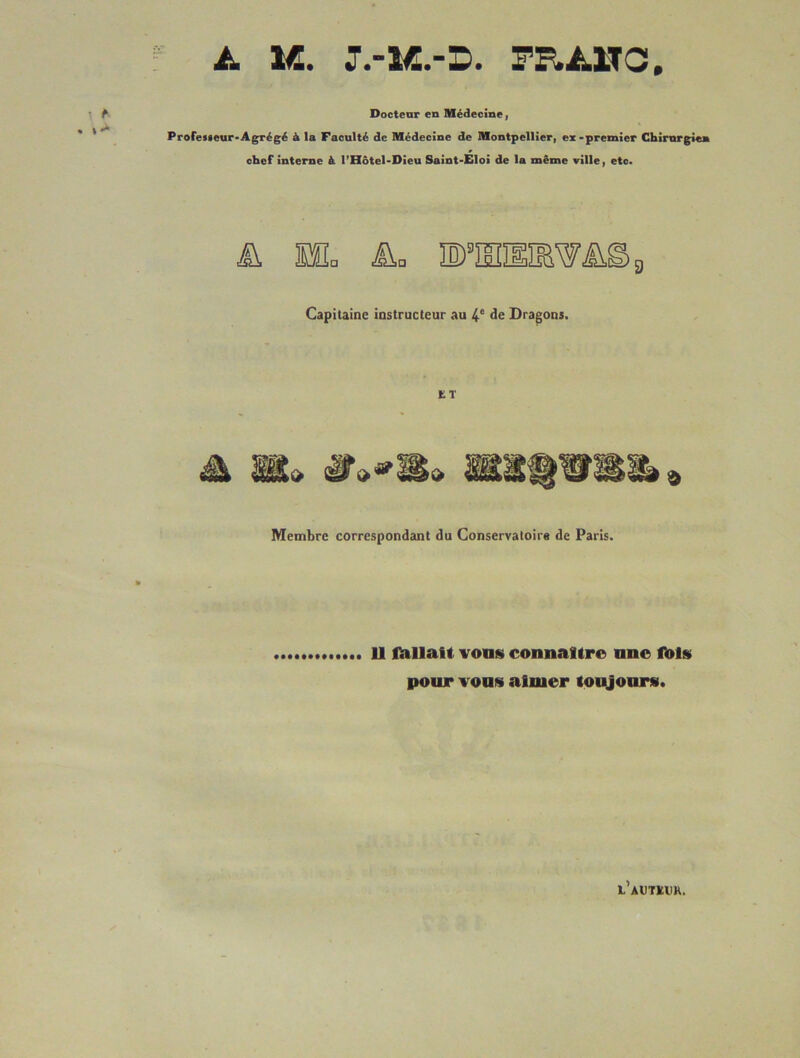 A M. FRA-HC. ^ Docteur en Médecine | ProfeMeur*Agrégé à la Faculté de Médecine de Montpellieri ex-premier Chirurgien chef interne à l’Hotel-Dieu Saint-Eloi de la même ville, etc. 9 Capitaine instructeur au àe Dragons, ET Membre correspondant du Conservatoire de Paris. U lïillaH vous connaître une ft»ls pour vous aimer toitjonrs). l’autïuk.