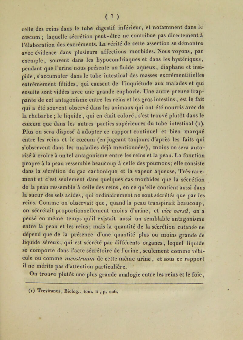 celle des reins dans le tube digestif infe'rietir, el notamment dans le cæcum ; laquelle se'crétion peut-être ne contribue pas directement à l’élaboration des excréments. La vérité de cette assertion se démontre avec évidence dans plusieurs affections morbides. Nous voyons, par exemple, souvent dans les hypocondriaques et dans les hystériques, pendant que l’urine nous présente un fluide aqueux, diaphane et insi- pide, s’accumuler dans le tube intestinal des masses excrémcntitiellcs extrêmement fétides, qui causent de l’inquiétude aux malades et qui ensuite sont vidées avec une grande euphorie. Une autre preuve frap- pante de cet antagonisme entre les reins et les gros intestins , est le fait qui a été souvent observé dans les animaux qui ont été nourris avec de la rhubarbe •,,le liquide, qui en était coloré , s’est trouvé plutôt dans le cæcum que dans les autres parties supérieures du tube intestinal (i). Plus on sera disposé à adopter ce rapport continuel et bien marqué entre les reins et le cæcum (en Jugeant toujours d’après les faits qui s’observent dans les maladies déjà mentionnées), moins on sera auto- risé à croire à un tel antagonisme entre les reins et la peau. La fonction propre à la peau ressemble beaucoup à celle des poumons ; elle consiste dans la sécrétion du gaz carbonique et la vapeur aqueuse. Très-rare- ment et c’est seulement dans quelques cas morbides que la sécrétion de la peau ressemble à celle des reins , en ce qu’elle contient aussi dans la sueur des sels acides, qui ordinairement ne sont sécrétés que par les reins. Comme on observait que, quand la peau transpirait beaucoup, on sécrétait proportionnellement moins d’urine, et vice versa, on a pensé en même temps qu’il existait aussi un semblable antagonisme entre la peau et les reins; mais la quantité de la sécrétion cutanée ne dépend que de la présence d’une quantité plus ou moins grande de liquide séreux, qui est sécrété par différents organes, lequel liquide se comporte dans l’acte sécrétoire de l’urine, seulement comme véhi- cule ou comme menstruum de cette même urine , et sous ce rapport il ne mérite pas d’attention particulière. On trouve plutôt une plus grande analogie entre les reins et le foie,