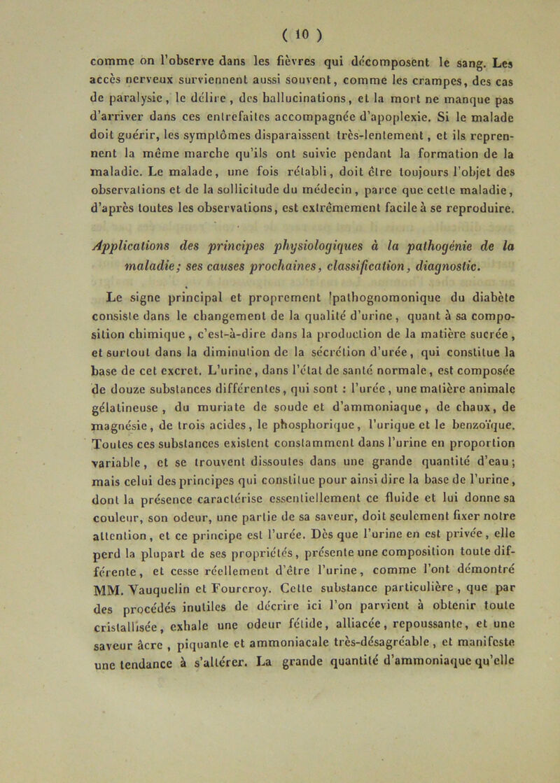 comme on l’observe dans les fièvres qui décomposent le sang. Les accès nerveux surviennent aussi souvent, comme les crampes, des cas de paralysie, le délire, des hallucinations, et la mort ne manque pas d’arriver dans ces enlrefailcs accompagnée d’apoplexie. Si le malade doit guérir, les symptômes disparaissent très-lentement, et ils repren- nent la meme marche qu’ils ont suivie pendant la formation de la maladie. Le malade, une fois rétabli, doit cire toujours l’objet des observations et de la sollicitude du médecin , parce que cette maladie, d’après toutes les observations, est extrêmement facile à se reproduire. Applications des principes physiologiques à la pathogénie de la maladie; ses causes prochaines, classification, diagnostic. Le signe principal et proprement Ipalhognomonique du diabète consiste dans le changement de la qualité d’urine, quant à sa compo- sition chimique, c’est-à-dire dans la production de la matière sucrée, et surtout dans la diminution de la sécrétion d’urée, qui constitue la base de cet cxcret. L’urine, dans l’étal de santé normale, est composée de douze substances différentes, qui sont : l’urée, une matière animale gélatineuse, du muriate de soude et d’ammoniaque, de chaux, de magnésie, de trois acides, le phosphorique, l’urique et le benzoïque. Toutes ces substances existent constamment dans l’urine en proportion variable, et se trouvent dissoutes dans une grande quantité d’eau; mais celui des principes qui constitue pour ainsi dire la base de l’urine, dont la présence caractérise essentiellement ce fluide et lui donne sa couleur, son odeur, une partie de sa saveur, doit seulement fixer notre attention, et ce principe est l’urée. Dès que l’urine en est privée, elle perd la plupart de ses propriétés, présente une composition toute dif- férente, et cesse réellement d’être l’urine, comme l’ont démontré MM. Yauquelin et Fourcroy. Celte substance particulière , que par des procédés inutiles de décrire ici l’on parvient à obtenir toute cristallisée, exhale une odeur fétide, alliacée, repoussante, et une saveur âcre , piquante et ammoniacale très-désagréable, et manifeste une tendance à s’altérer. La grande quantité d’ammoniaque qu’elle