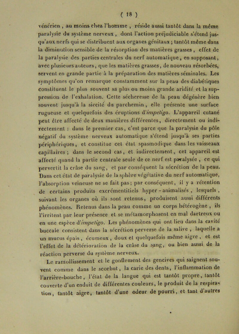 vénérien , au moins-chez l’homme , réside aussi tantôt dans la même paralysie du système nerveux , dont l’action préjudiciable s^tend Jus- qu’aux nerfs qui se distribuent aux organes génitaux \ tantôt même dans la diminution sensible de la résorption des matières grasses , effet de la paralysie des parties centrales du nerf automatique, en supposant, avec plusieurs auteurs, que les matières grasses, de nouveau résorbées, servent en grande partie à la préparation des matières séminales. Les symptômes qu’on remarque constamment sur la peau des diabétiques constituent le plus souvent sa plus ou moins grande aridité et la sup- pression de l’exhalation. Cette sécheresse de la peau dégénère bien souvent jusqu’à la siccité du parchemin, elle présente une surface rugueuse et quelquefois des éruptions d’impeligo. L’appareil cutané peut être affecté de deux manières différentes, directement ou indi- rectement : dans le premier cas, c’est parce que la paralysie du pôle négatif du système nerveux automatique s’étend jusqu’à ses parties périphériques, et constitue cet étal spasmodique dans les vaisseaux capillaires; dans le second cas, et indirectement, cet appareil est affecté quand la partie centrale seule de ce nerf est paralysée , ce qui pervertit la crâse du sang, et par conséquent la sécrétion de la peau. Dans cet état de paralysie de la sphère végétative du nerf automatique, l’absorption veineuse ne se fait pas; par conséquent, il y a rétention de certains produits excrémentitiels hyper - animalisés , lesquels, suivant les organes où ils sont retenus, produisent aussi différents phénomènes. Retenus dans la peau comme un corps hétérogène , ils l’irritent par leur présence et se métamorphosent en mal dartreux ou en une espèce d'irnpefigo. Les phénomènes qui ont lieu dans la cavité buccale consistent dans la sécrétion perverse de la salive , laquelle a un mucus épais, écumeux , doux et quelquefois meme aigre , et est l’effet de la détérioration de la crâse du ^ng, ou bien aussi de la réaction perverse du système nerveux. Le ramollissement et le gonflement des gencives qui saignent sou- vent comme dans le scorbut, la carie des dents, l inflammation de l'arrière-bouche, l’clat de la langue qui est tantôt piopre, tantôt couverte d’un enduit de différentes couleurs, le produit de la respira-, tion, tantôt aigre, tantôt d’une odeur de pourri, et tant d’autres