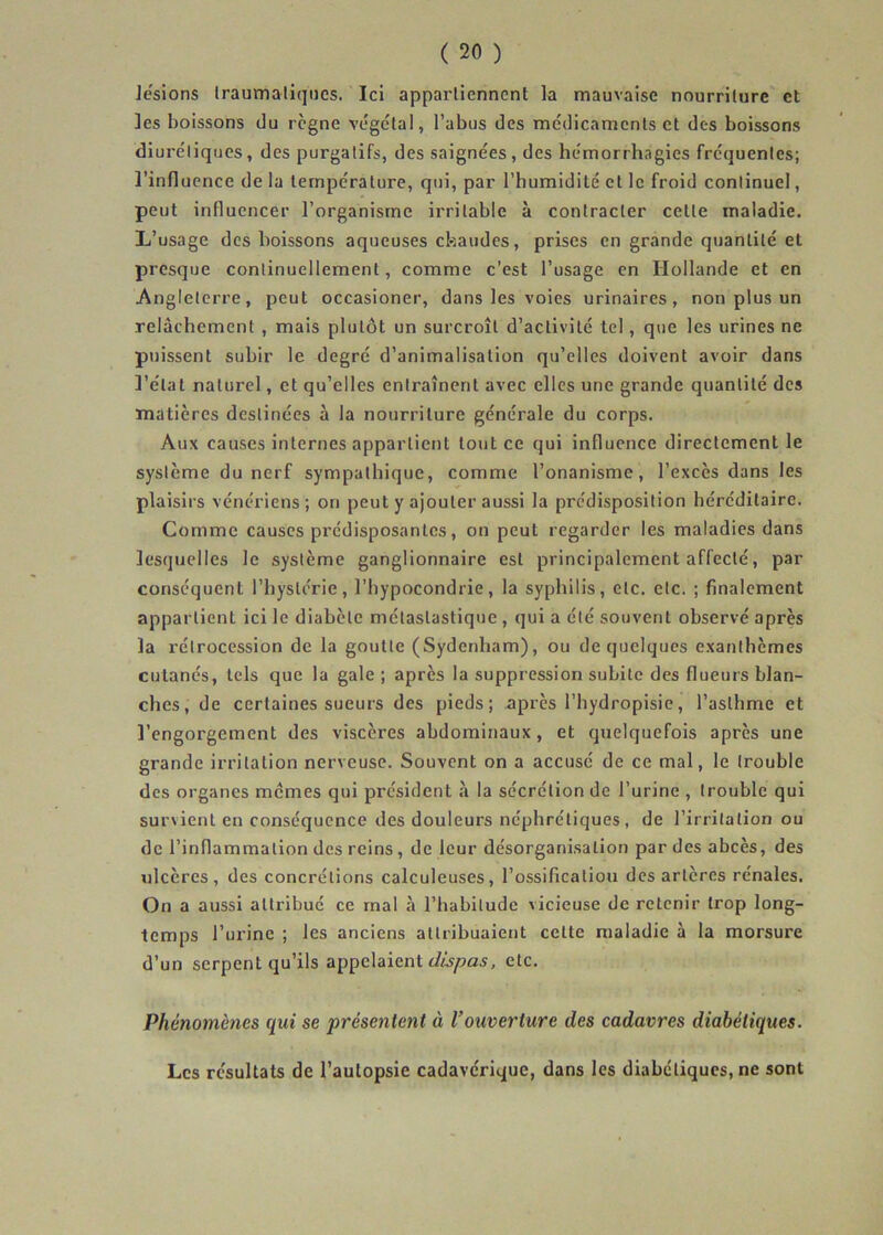 lésions Iraumaliqncs. Ici appartiennent la mauvaise nourriture et les boissons du règne végétal, l’abus des médicaments et des boissons diurétiques, des purgatifs, des saignées, des hémorrhagies fréquentes; l’influence de la température, qui, par l’humidité et le froid continuel, peut influencer l’organisme irritable à contracter cette maladie. L’usage des boissons aqueuses chaudes, prises en grande quantité et presque continuellement, comme c’est l’usage en Hollande et en Angleterre, peut occasioner, dans les voies urinaires, non plus un relâchement , mais plutôt un surcroît d’activité tel, que les urines ne puissent subir le degré d’animalisation qu’elles doivent avoir dans l’étal naturel, et qu’elles entraînent avec elles une grande quantité des matières destinées à la nourriture générale du corps. Aux causes internes appartient tout ce qui influence directement le système du nerf sympathique, comme l’onanisme, l’excès dans les plaisirs vénériens; on peut y ajouter aussi la prédisposition héréditaire. Comme causes prédisposantes, on peut regarder les maladies dans lesquelles le système ganglionnaire est principalement affecté, par conséquent l’hystérie, l’hypocondrie, la syphilis, etc. etc. ; finalement appartient ici le diabète mélaslastique, qui a été souvent observé après la rétrocession de la goutte (Sydenham), ou de quelques exanthèmes cutanés, tels que la gale ; après la suppression subite des flueurs blan- ches, de certaines sueurs des pieds; après l’hydropisie, l’asthme et l’engorgement des viscères abdominaux, et quelquefois après une grande irritation nerveuse. Souvent on a accusé de ce mal, le trouble des organes memes qui président à la sécrétion de l’urine , trouble qui survient en conséquence des douleurs néphrétiques, de l’irritation ou de l’inflammation des reins, de leur désorganisation par des abcès, des ulcères, des concrétions calculeuses, l’ossification des artères rénales. On a aussi attribué ce mal à l’habitude vicieuse de retenir trop long- temps l’urine ; les anciens attribuaient celte maladie à la morsure d’un serpent qu’ils appelaient etc. Phénomènes qui se présentent à Vouverture des cadavres diabétiques. Les résultats de l’aulopsie cadavérique, dans les diabétiques, ne sont