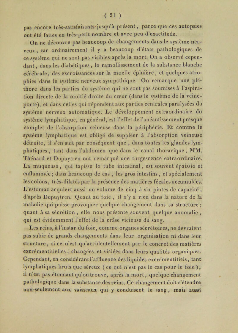 pas encore très-salisfaisanls'jnsqu’à pre'scnl , parce que ces autopsies ont etc faites en très-petit nombre et avec peu d’exactitude. On ne découvre pas beaucoup de changements dans le système ner- veux , car ordinairement il y a beaucoup d’c'tats pathologiques de ce système qui ne sont pas visibles après la mort. On a observé cepen- dant, dans les diabc'liques, le ramollissement de la substance blanche cc'rébrale, des excroissances sur la moelle épinière, et quelques atro- phies dans le système nerveux sympathique. On remarque une plé- thore dans les parties du système qui ne sont pas soumises à l’aspira- tion directe de la moitié droite du cœur (dans le système de la veine- porte), et dans celles qui répondent aux par ties centrales paralysées du système nerveux automatique. Le développement extraordinaire du système lymphatique, en général, est l’effet de l’anéantissement presque complet de l’absorption veineuse dans la périphérie. Et comme le système lymphatique est obligé de suppléer à l’absorption veineuse détruite, il s’en suit par conséquent que , dans toutes les glandes lym- phatiques , tant dans l’abdomen que dans le canal thoracique, MM. Thénard et Dupuytron ont remarqué une turgescence extraordinaire. La muqueuse , qui tapisse le tube intestinal, est souvent épaissie et enflammée ; dans beaucoup de cas , les gros Intestins, et spécialement les colons, très-dilatés par la présence des matières fécales accumulées. L’estomac acquiert aussi un volume de cinq à six pintes de capacité , d’après Dupuytren. Quant au foie , il n’y a rien dans la nature de la maladie qui puisse provoquer quelque changement dans sa structure; quant à sa sécrétion , elle nous présente souvent quelque anomalie , qui est évidemment l’effet de la crâse vicieuse du sang. Les reins, à l’instar du foie, comme organes sécrétoires, ne devraient pas subir de grands changements dans leur organisation ni dans leur structure, si ce n’est qu’accidcnlellement par le concret des matières excrémentltiellcs , changées et viciées dans leurs qualités organiques. Cependant, en considérant l’aftluence des liquides excrémentiliels, tant lymphatiques bruts que séreux (ce qui n’est pas le cas pour le foie), il n’est pas étonnant qu’on trouve, après la mort, quelque changement pathologique dans la substance des reins. Ce changement doit s’étendre non-seulement aux vaisseaux qui y conduisent le sang, mais aussi